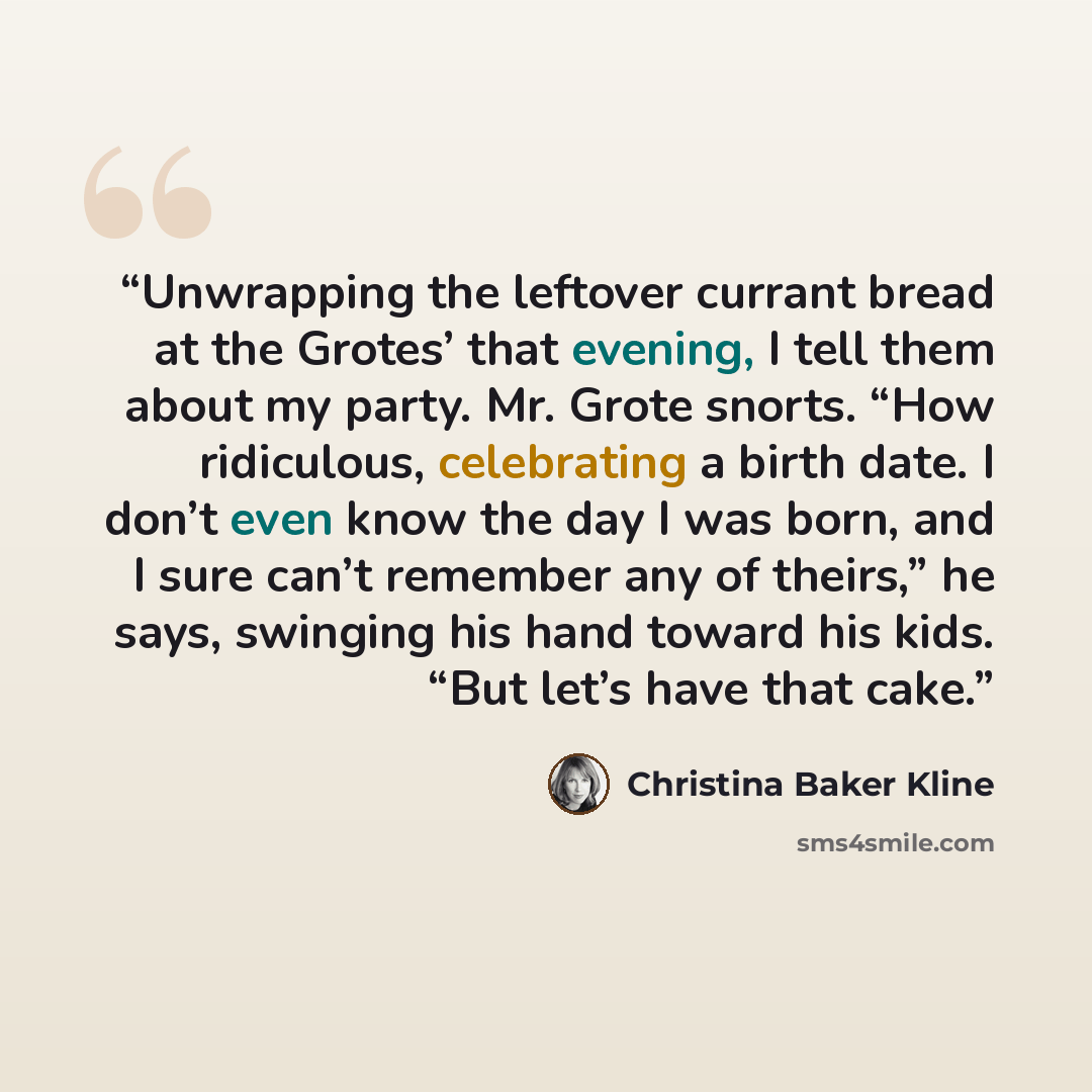 “Unwrapping the leftover currant bread at the Grotes’ that evening, I tell them about my party. Mr. Grote snorts. “How ridiculous, celebrating a birth date. I don’t even know the day I was born, and I sure can’t remember any of theirs,” he says, swinging his hand toward his kids. “But let’s have…” quote by Christina Baker Kline