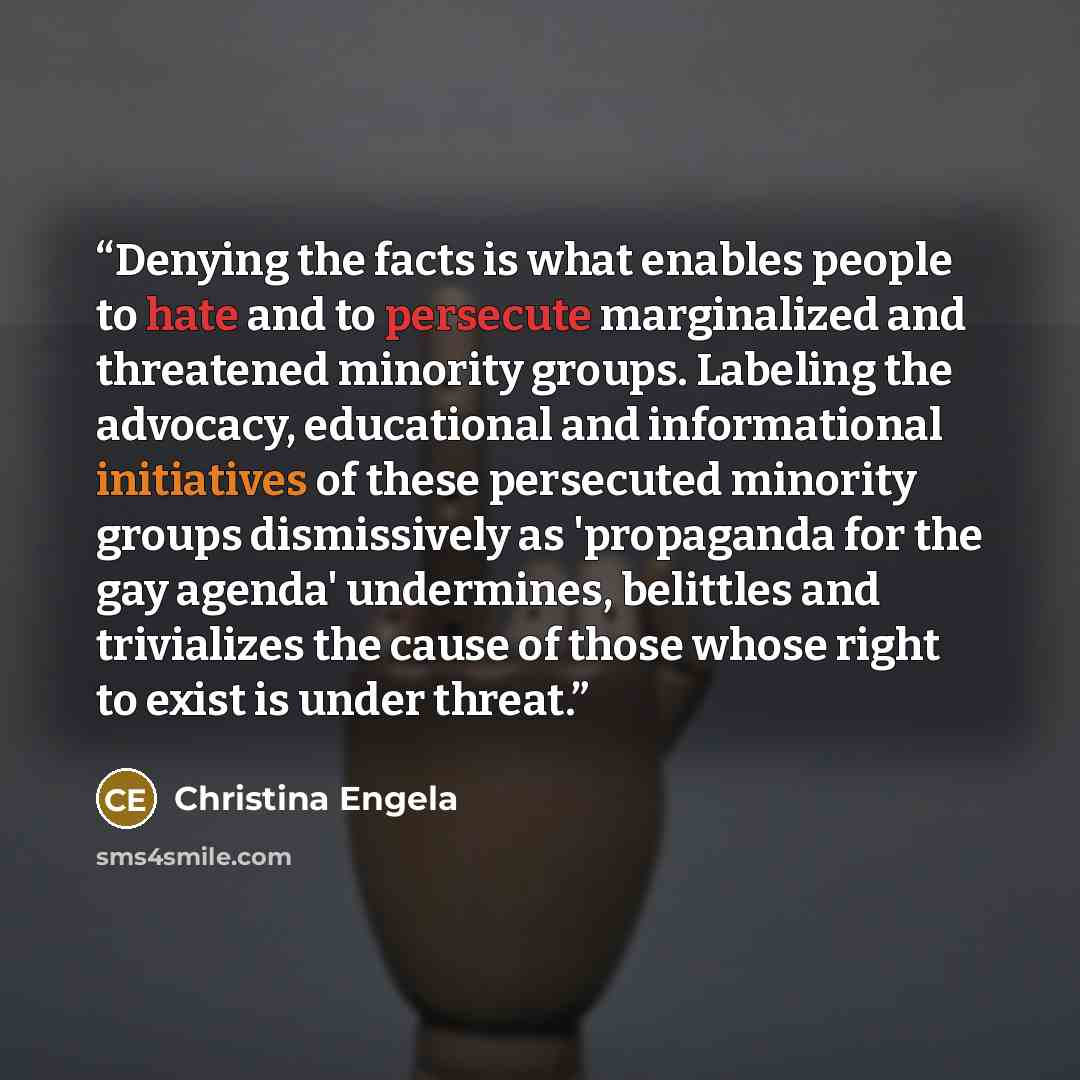 “Denying the facts is what enables people to hate and to persecute marginalized and threatened minority groups. Labeling the advocacy, educational and informational initiatives of these persecuted minority groups dismissively as 'propaganda for the gay agenda' undermines, belittles and trivializes…” quote by Christina Engela