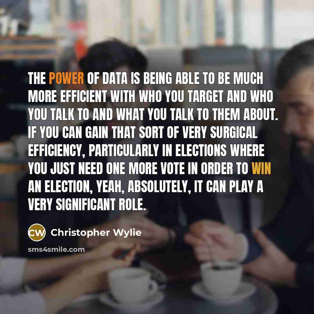 “The power of data is being able to be much more efficient with who you target and who you talk to and what you talk to them about. If you can gain that sort of very surgical efficiency, particularly in elections where you just need one more vote in order to win an election, yeah, absolutely, it…” quote by Christopher Wylie