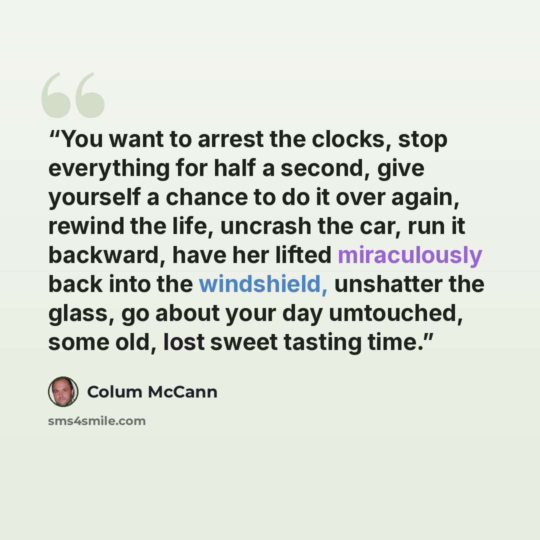 “You want to arrest the clocks, stop everything for half a second, give yourself a chance to do it over again, rewind the life, uncrash the car, run it backward, have her lifted miraculously back into the windshield, unshatter the glass, go about your day umtouched, some old, lost sweet tasting time.” quote by Colum McCann