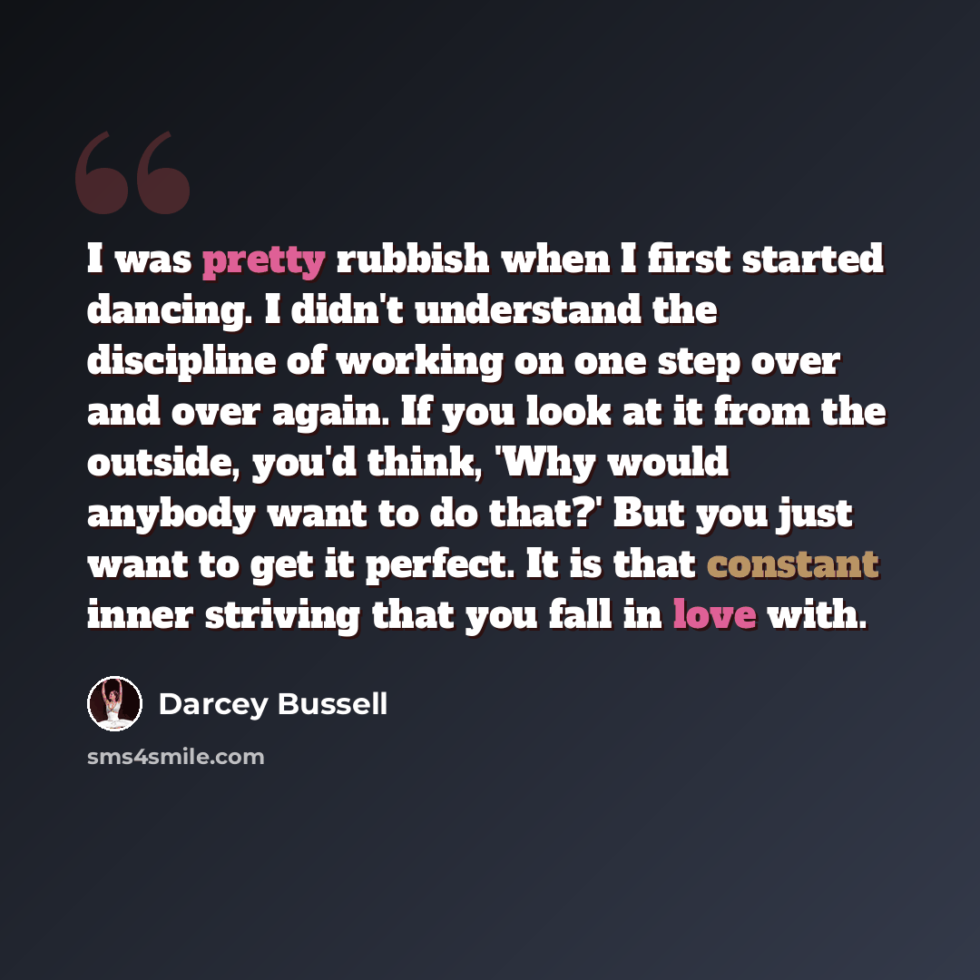 “I was pretty rubbish when I first started dancing. I didn't understand the discipline of working on one step over and over again. If you look at it from the outside, you'd think, 'Why would anybody want to do that?' But you just want to get it perfect. It is that constant inner striving that you…” quote by Darcey Bussell