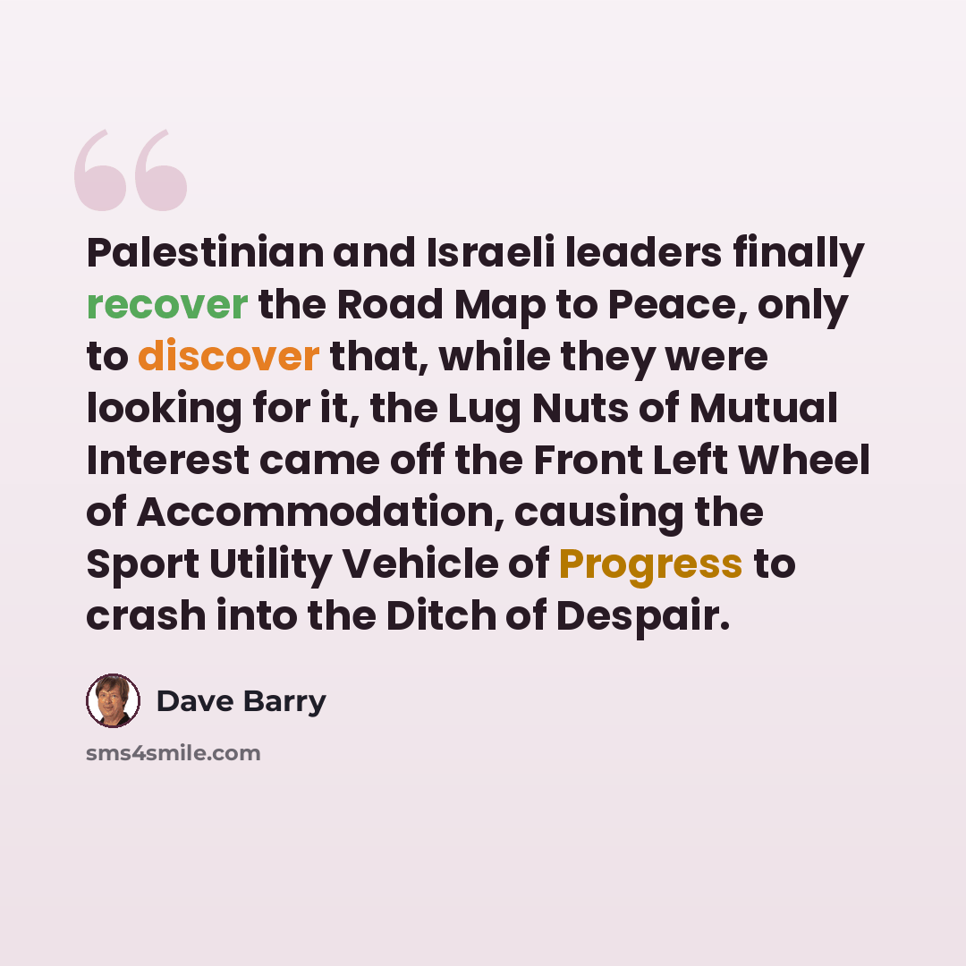 “Palestinian and Israeli leaders finally recover the Road Map to Peace, only to discover that, while they were looking for it, the Lug Nuts of Mutual Interest came off the Front Left Wheel of Accommodation, causing the Sport Utility Vehicle of Progress to crash into the Ditch of Despair.” quote by Dave Barry