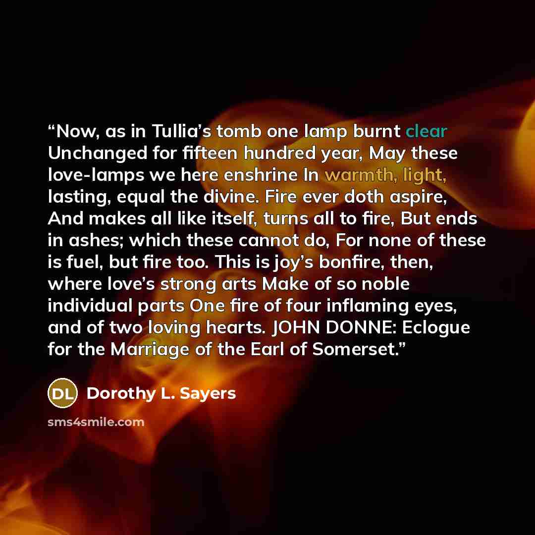 “Now, as in Tullia’s tomb one lamp burnt clear Unchanged for fifteen hundred year, May these love-lamps we here enshrine In warmth, light, lasting, equal the divine. Fire ever doth aspire, And makes all like itself, turns all to fire, But ends in ashes; which these cannot do, For none of these is…” quote by Dorothy L. Sayers