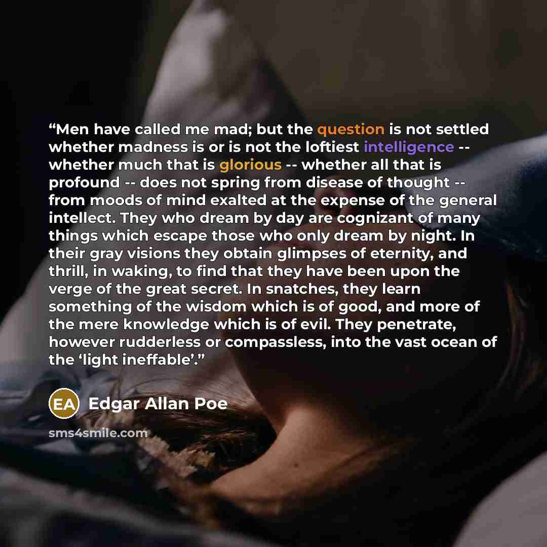 “Men have called me mad; but the question is not settled whether madness is or is not the loftiest intelligence -- whether much that is glorious -- whether all that is profound -- does not spring from disease of thought -- from moods of mind exalted at the expense of the general intellect. They who…” quote by Edgar Allan Poe