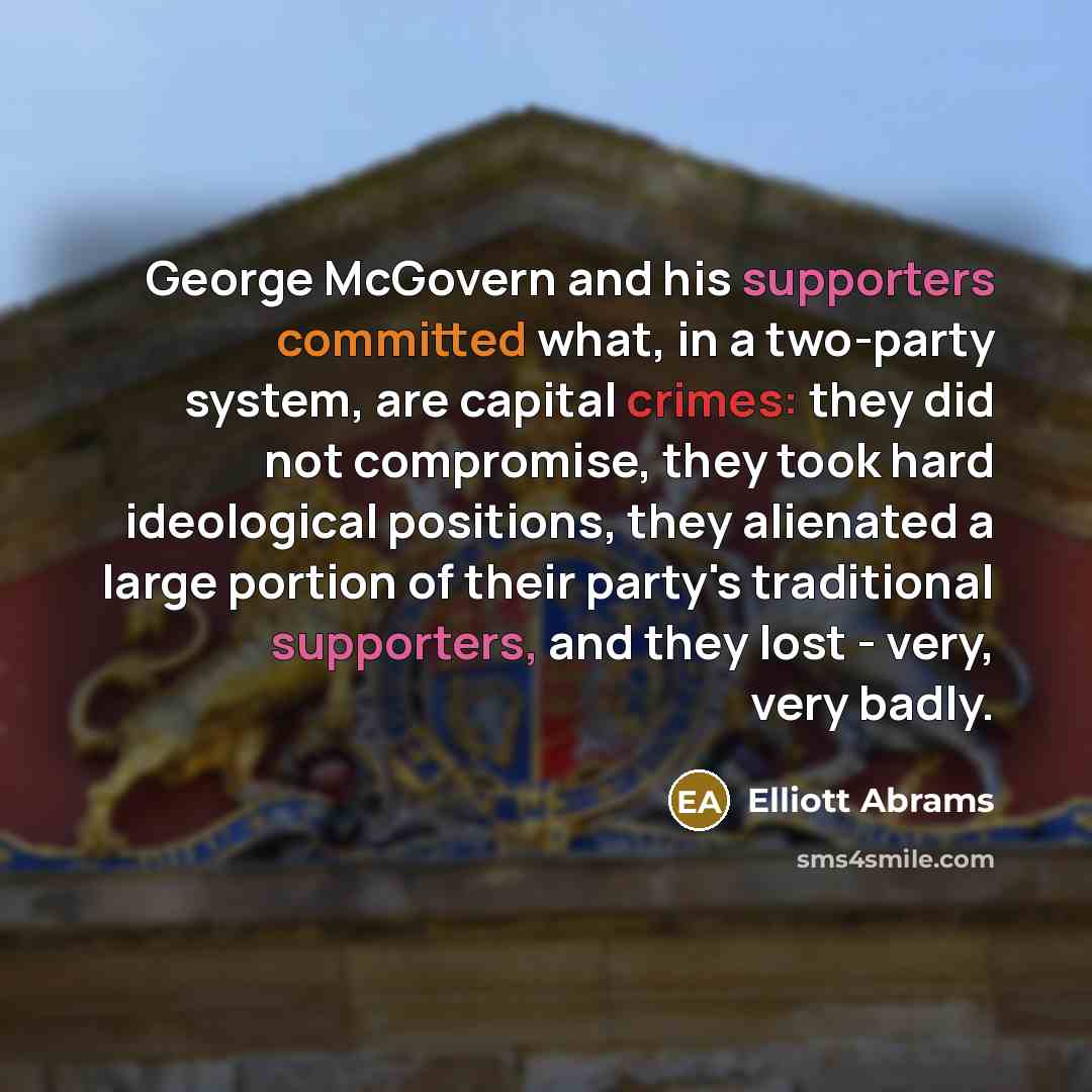 “George McGovern and his supporters committed what, in a two-party system, are capital crimes: they did not compromise, they took hard ideological positions, they alienated a large portion of their party's traditional supporters, and they lost - very, very badly.” quote by Elliott Abrams