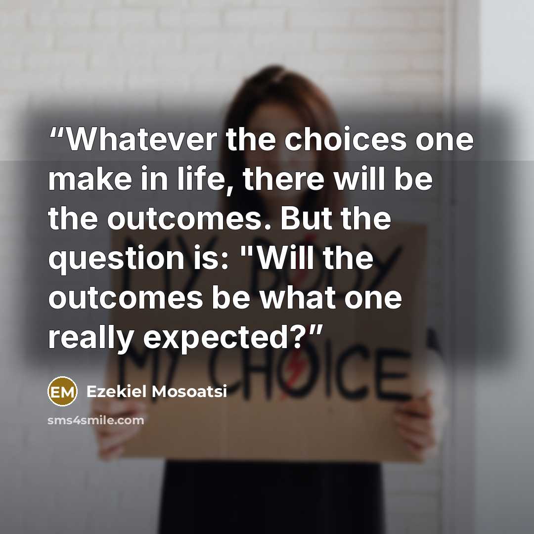 “Whatever the choices one make in life, there will be the outcomes. But the question is: "Will the outcomes be what one really expected?” quote by Ezekiel Mosoatsi