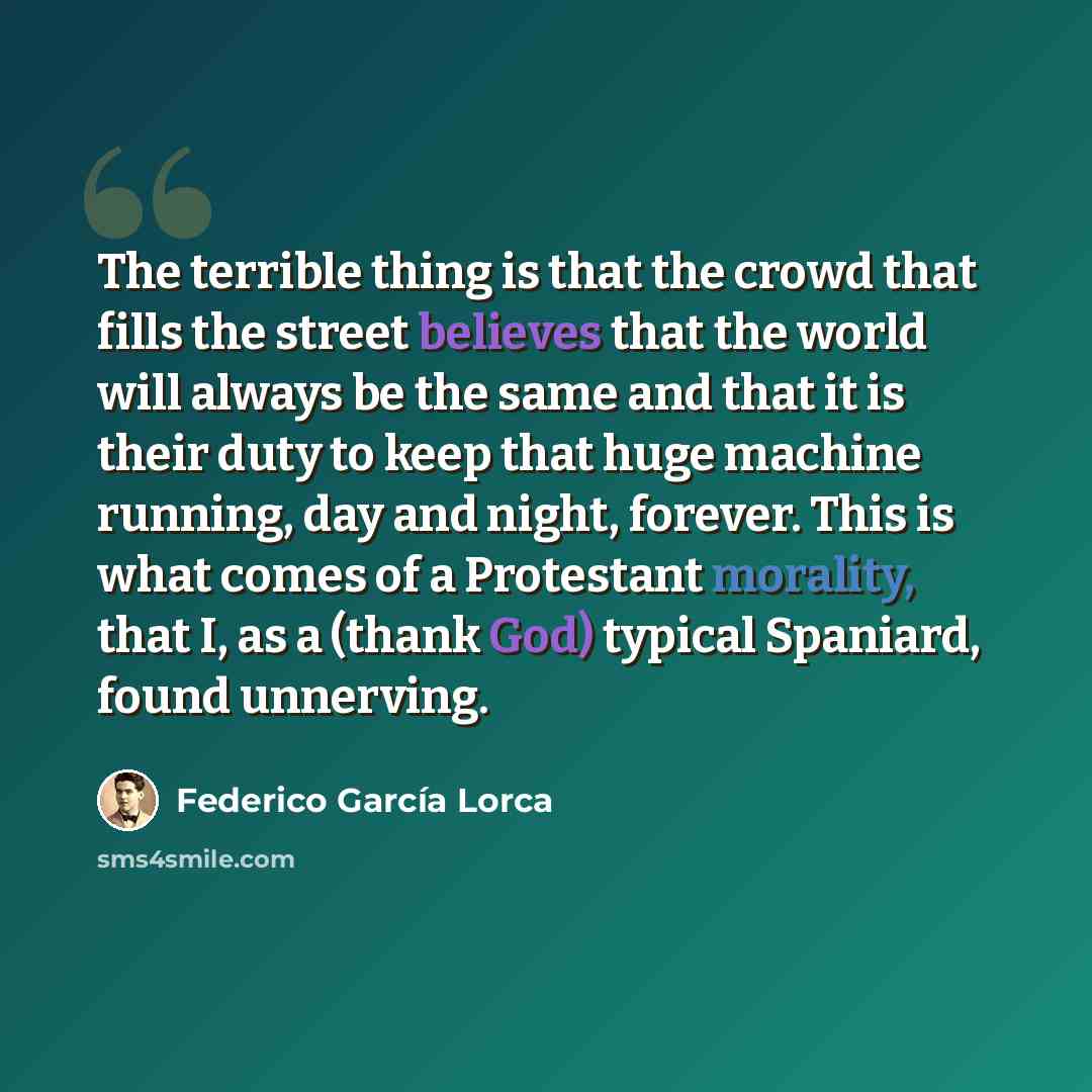 “The terrible thing is that the crowd that fills the street believes that the world will always be the same and that it is their duty to keep that huge machine running, day and night, forever. This is what comes of a Protestant morality, that I, as a (thank God) typical Spaniard, found unnerving.” quote by Federico Garcia Lorca