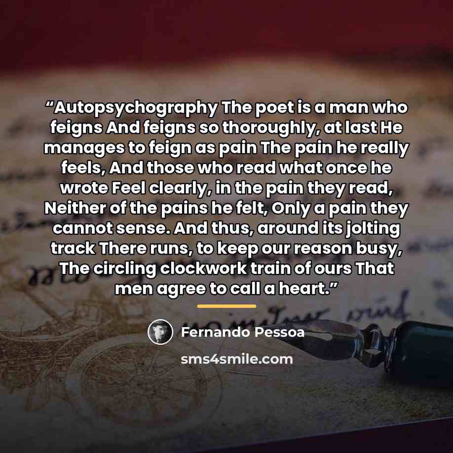 “Autopsychography The poet is a man who feigns And feigns so thoroughly, at last He manages to feign as pain The pain he really feels, And those who read what once he wrote Feel clearly, in the pain they read, Neither of the pains he felt, Only a pain they cannot sense. And thus, around its jolting…” quote by FERNANDO PESSOA