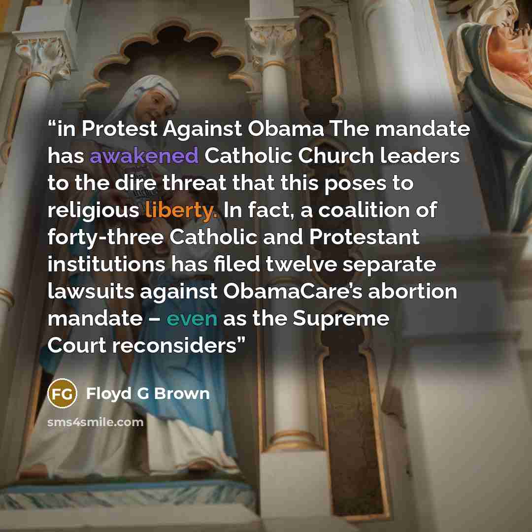 “in Protest Against Obama The mandate has awakened Catholic Church leaders to the dire threat that this poses to religious liberty. In fact, a coalition of forty-three Catholic and Protestant institutions has filed twelve separate lawsuits against ObamaCare’s abortion mandate – even as the Supreme…” quote by Floyd G Brown