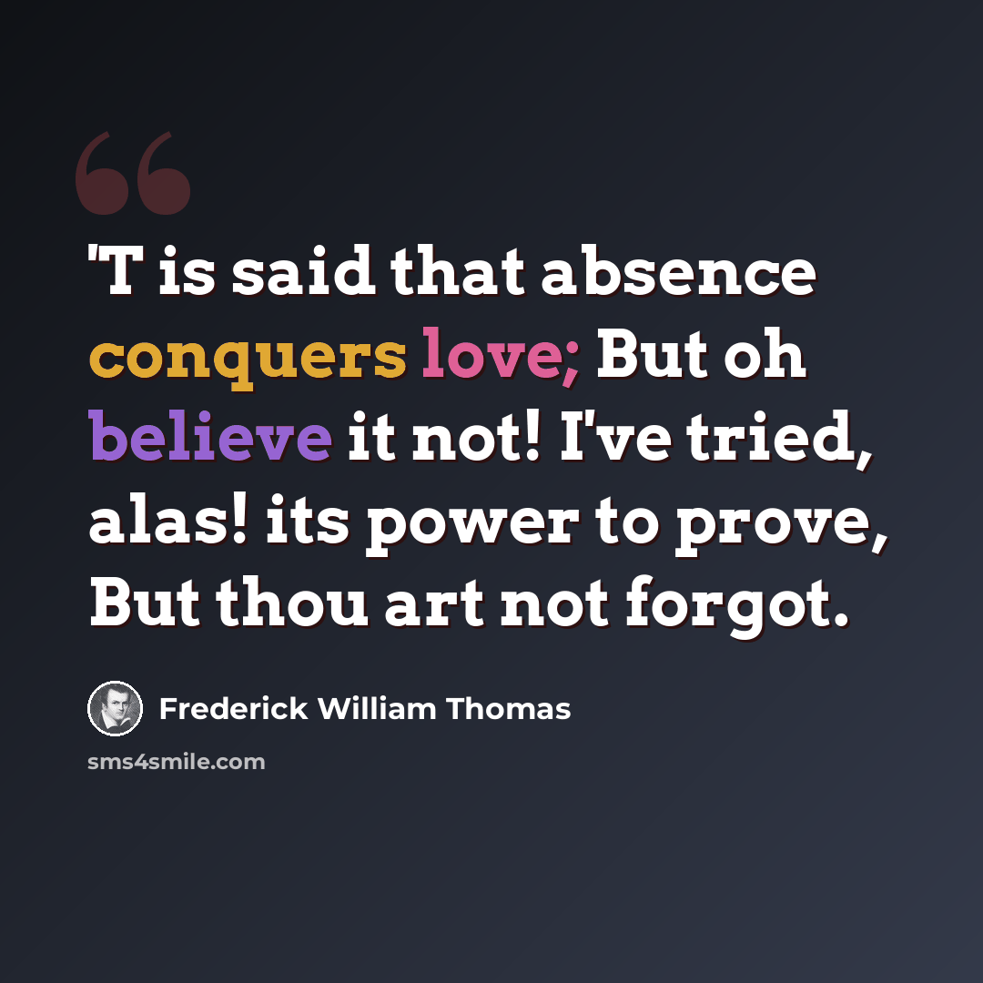 “'T is said that absence conquers love; But oh believe it not! I've tried, alas! its power to prove, But thou art not forgot.” quote by Frederick William Thomas