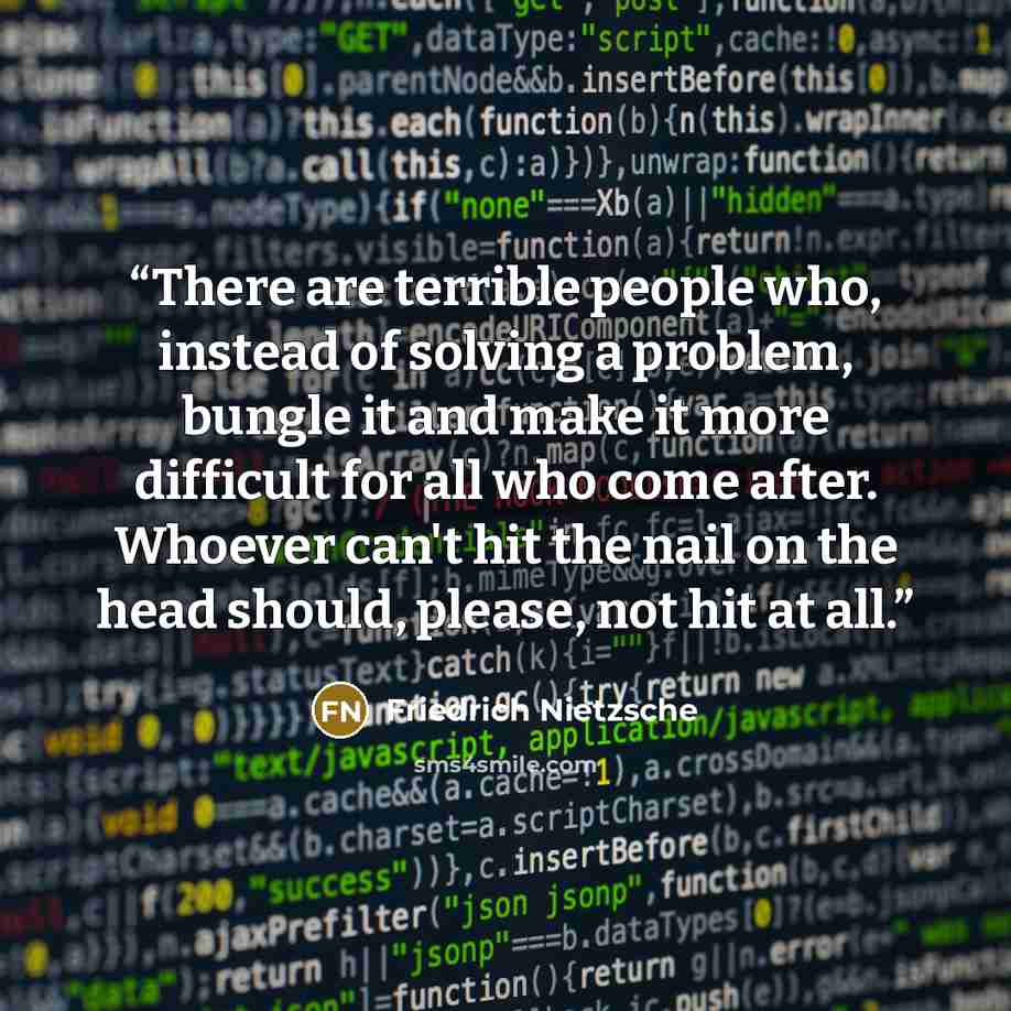“There are terrible people who, instead of solving a problem, bungle it and make it more difficult for all who come after. Whoever can't hit the nail on the head should, please, not hit at all.” quote by Friedrich Nietzsche