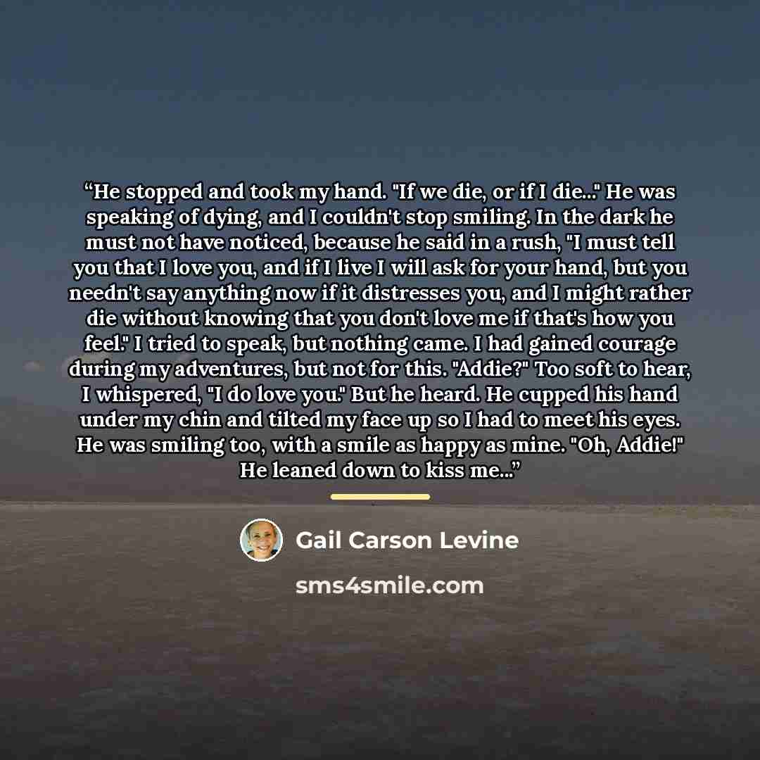 “He stopped and took my hand. "If we die, or if I die..." He was speaking of dying, and I couldn't stop smiling. In the dark he must not have noticed, because he said in a rush, "I must tell you that I love you, and if I live I will ask for your hand, but you needn't say anything now if it…” quote by Gail Carson Levine