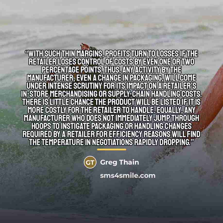 “With such thin margins, profits turn to losses if the retailer loses control of costs by even one or two percentage points. Thus, any activity by the manufacturer, even a change in packaging, will come under intense scrutiny for its impact on a retailer’s in-store merchandising or supply-chain…” quote by Greg Thain
