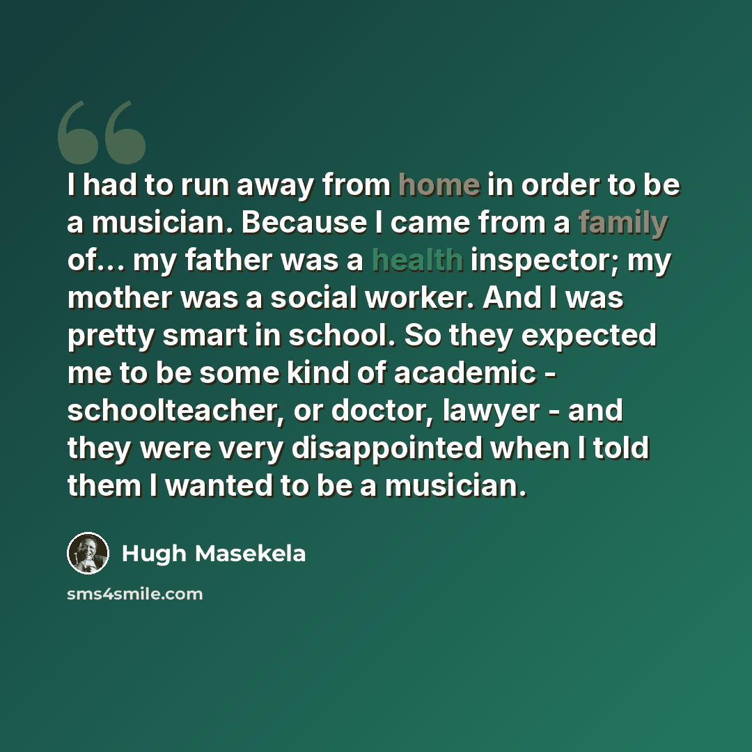 “I had to run away from home in order to be a musician. Because I came from a family of... my father was a health inspector; my mother was a social worker. And I was pretty smart in school. So they expected me to be some kind of academic - schoolteacher, or doctor, lawyer - and they were very…” quote by Hugh Masekela