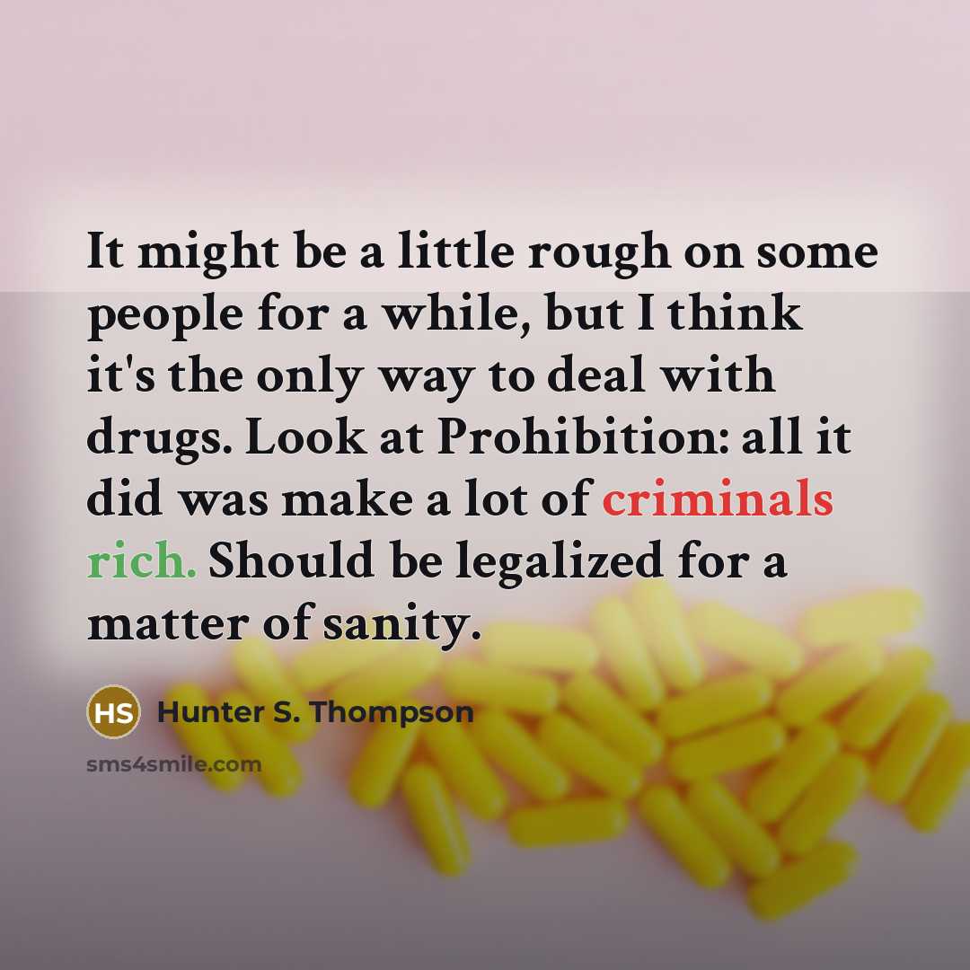 “It might be a little rough on some people for a while, but I think it's the only way to deal with drugs. Look at Prohibition: all it did was make a lot of criminals rich. Should be legalized for a matter of sanity.” quote by Hunter S. Thompson