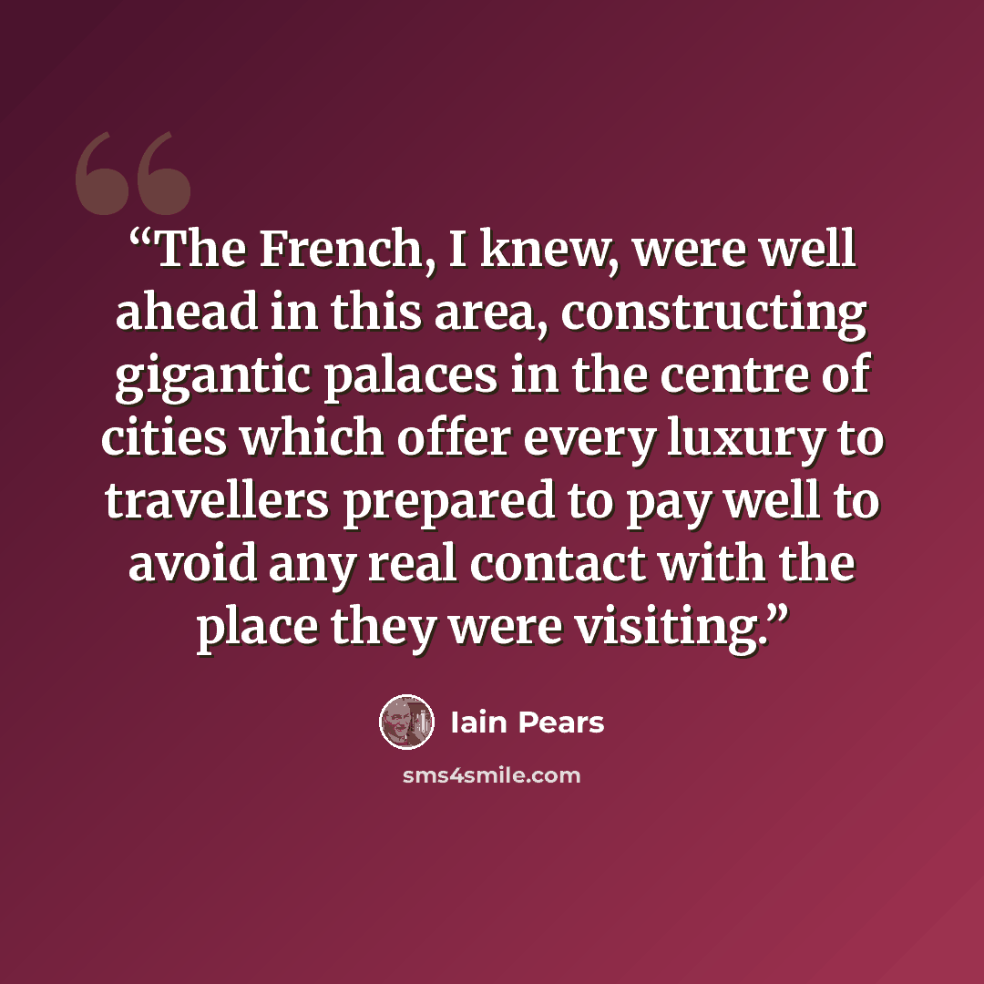 “The French, I knew, were well ahead in this area, constructing gigantic palaces in the centre of cities which offer every luxury to travellers prepared to pay well to avoid any real contact with the place they were visiting.” quote by Iain Pears