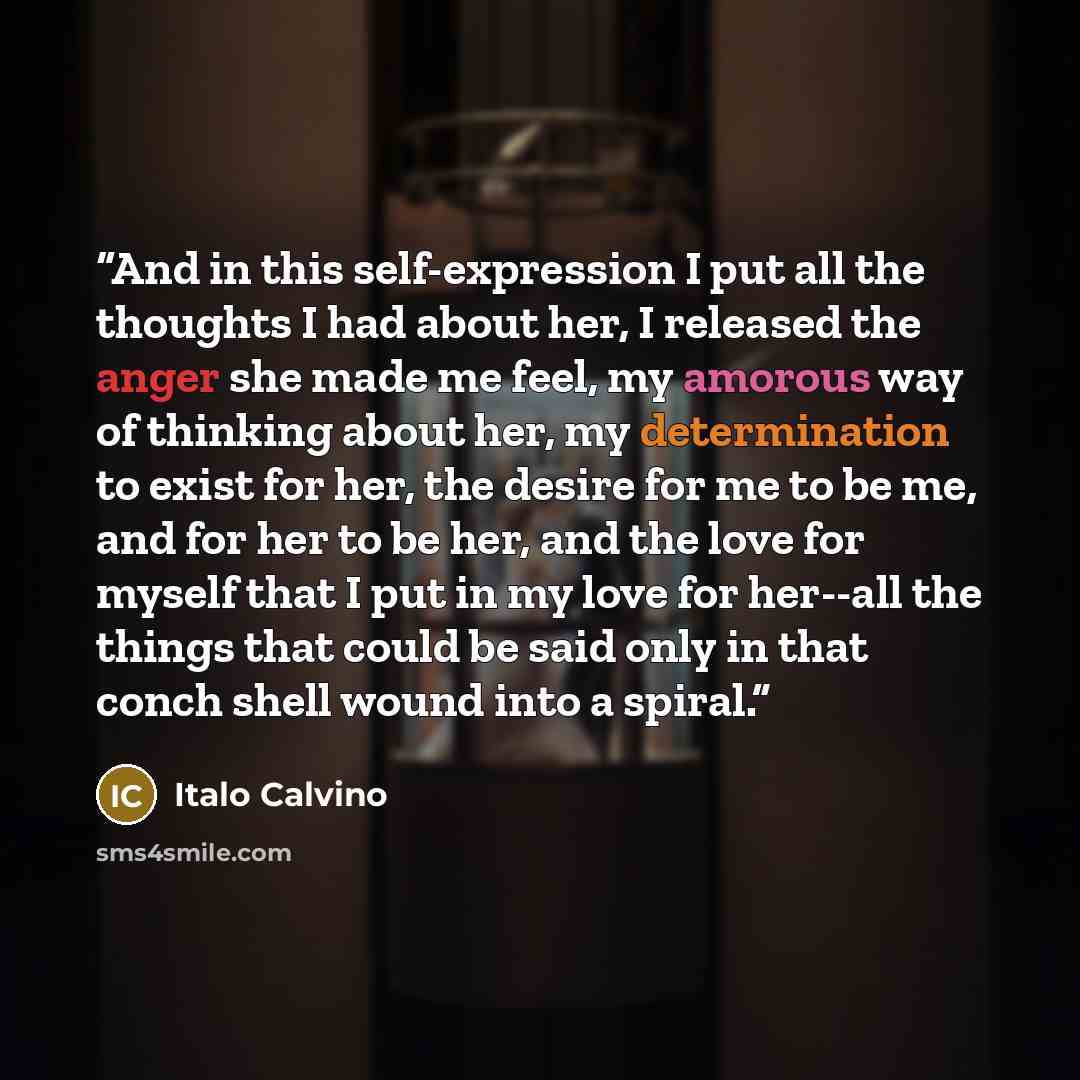 “And in this self-expression I put all the thoughts I had about her, I released the anger she made me feel, my amorous way of thinking about her, my determination to exist for her, the desire for me to be me, and for her to be her, and the love for myself that I put in my love for her--all the…” quote by Italo Calvino