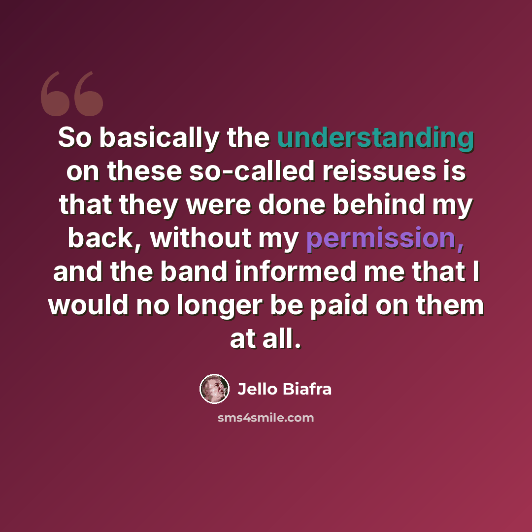 “So basically the understanding on these so-called reissues is that they were done behind my back, without my permission, and the band informed me that I would no longer be paid on them at all.” quote by Jello Biafra
