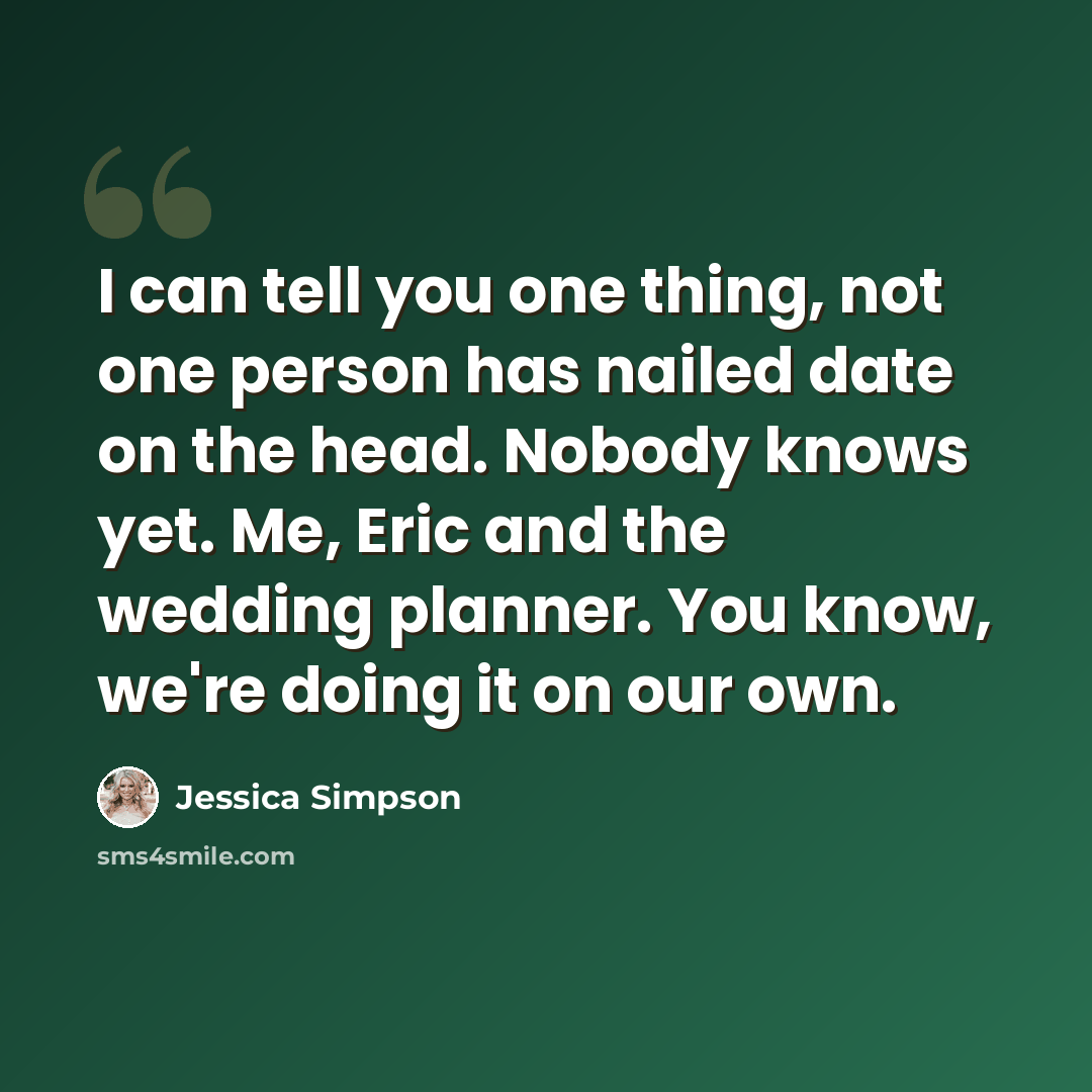“I can tell you one thing, not one person has nailed date on the head. Nobody knows yet. Me, Eric and the wedding planner. You know, we're doing it on our own.” quote by Jessica Simpson