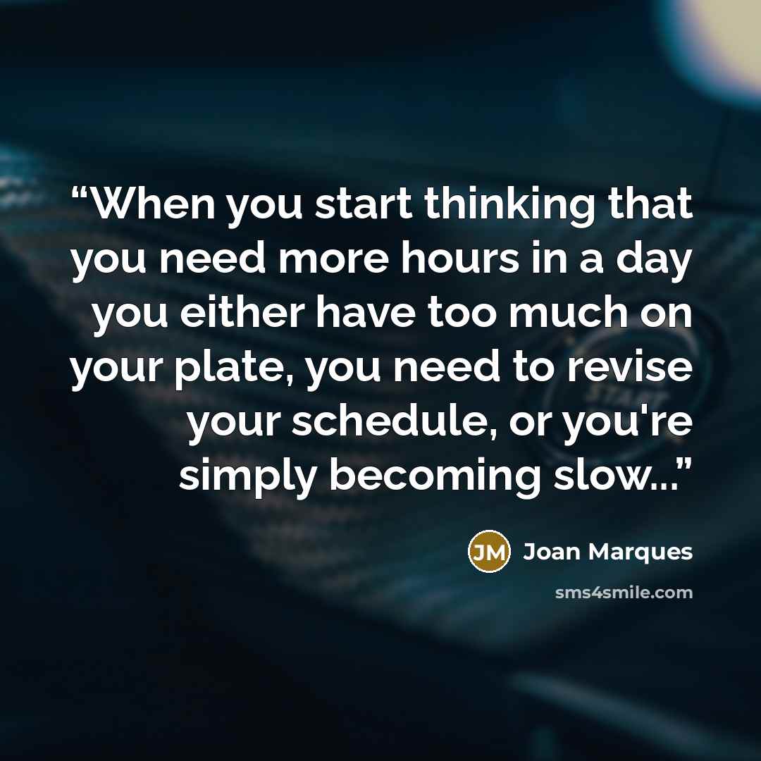 “When you start thinking that you need more hours in a day you either have too much on your plate, you need to revise your schedule, or you're simply becoming slow...” quote by Joan Marques