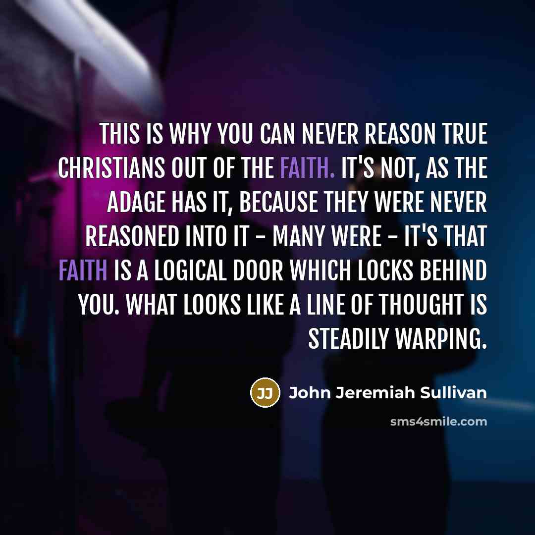 “This is why you can never reason true Christians out of the faith. It's not, as the adage has it, because they were never reasoned into it - many were - it's that faith is a logical door which locks behind you. What looks like a line of thought is steadily warping.” quote by John Jeremiah Sullivan