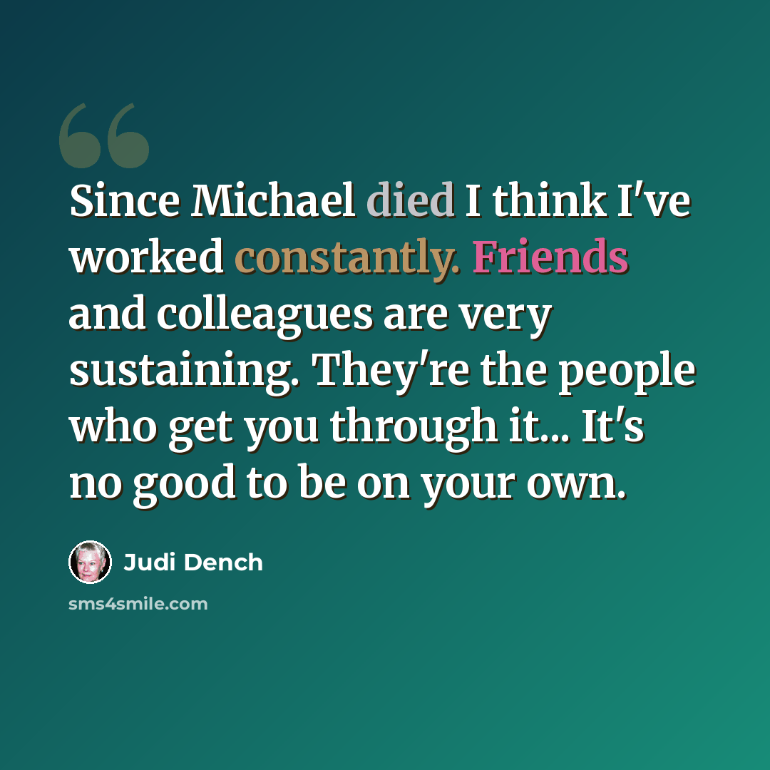 “Since Michael died I think I've worked constantly. Friends and colleagues are very sustaining. They're the people who get you through it... It's no good to be on your own.” quote by Judi Dench