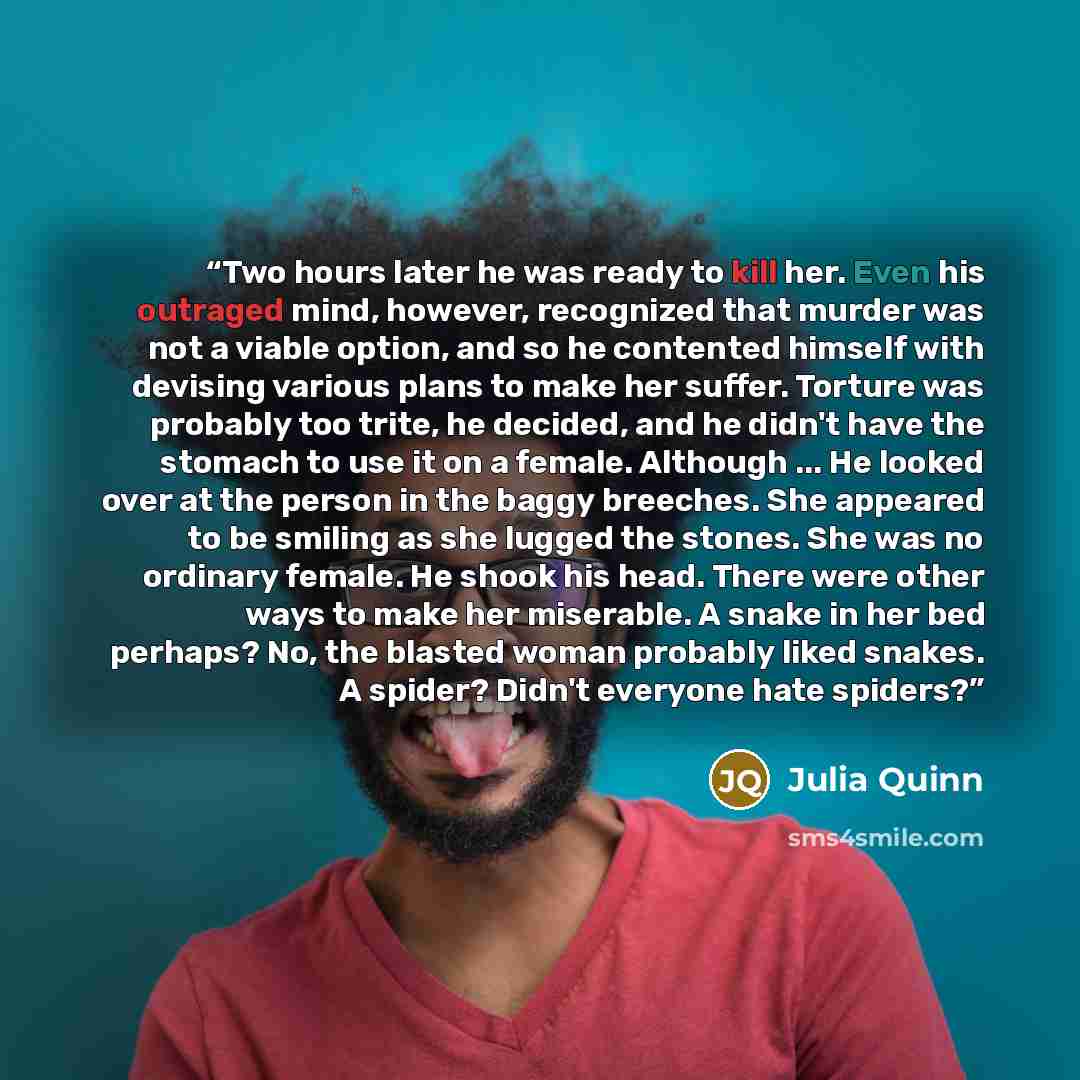 “Two hours later he was ready to kill her. Even his outraged mind, however, recognized that murder was not a viable option, and so he contented himself with devising various plans to make her suffer. Torture was probably too trite, he decided, and he didn't have the stomach to use it on a female…” quote by Julia Quinn