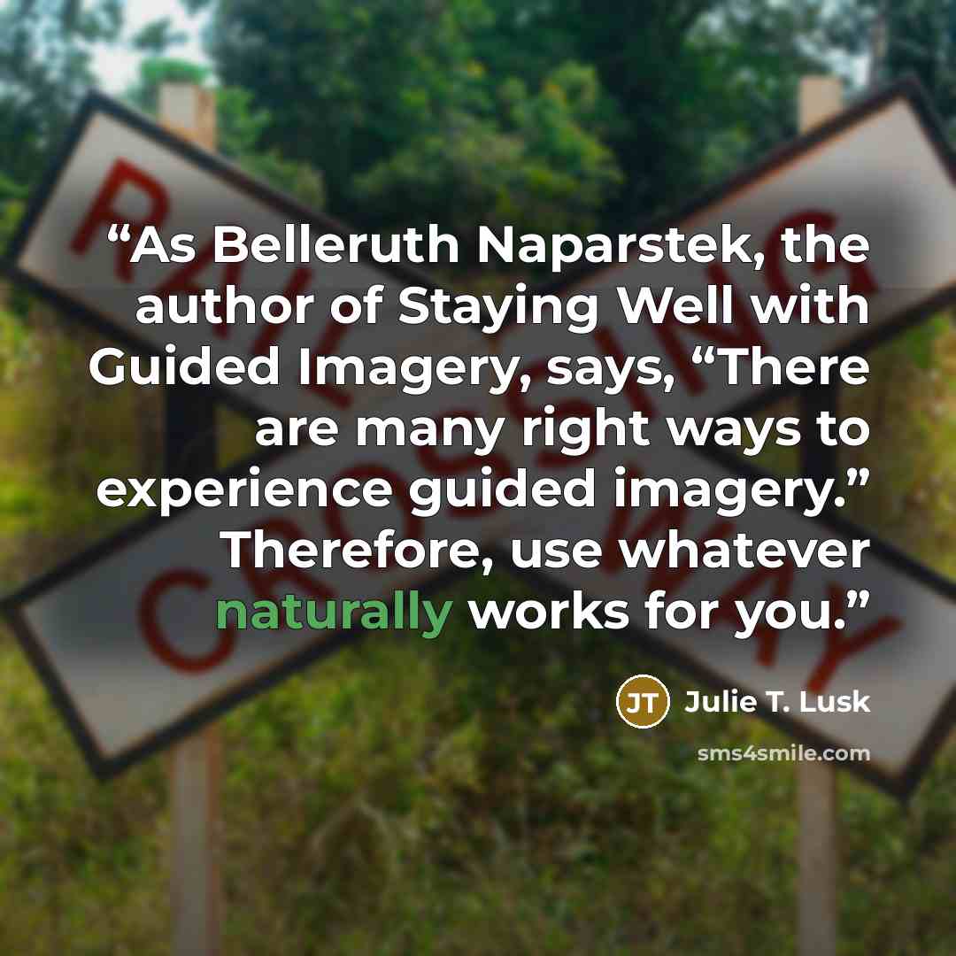 “As Belleruth Naparstek, the author of Staying Well with Guided Imagery, says, “There are many right ways to experience guided imagery.” Therefore, use whatever naturally works for you.” quote by Julie T. Lusk