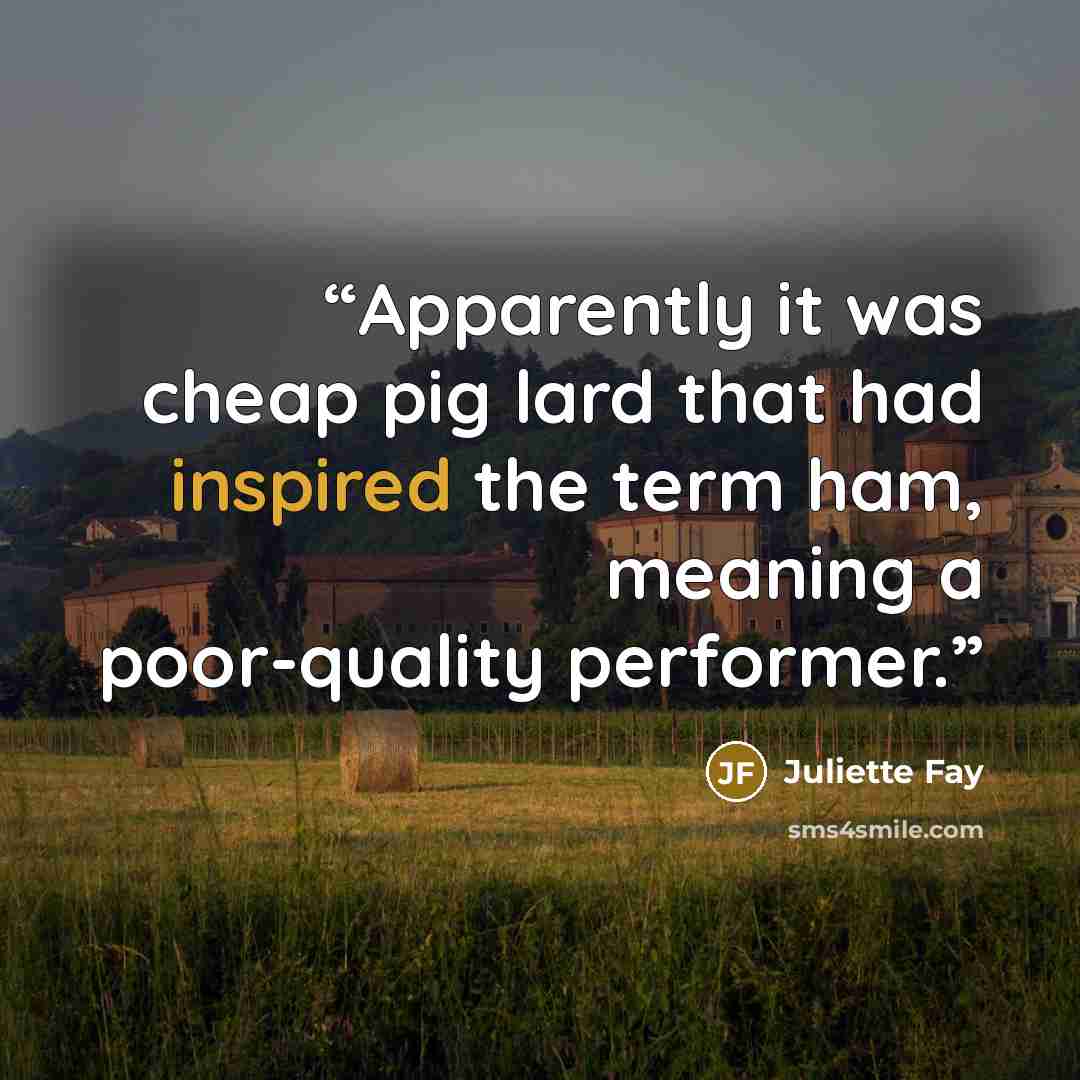 “Apparently it was cheap pig lard that had inspired the term ham, meaning a poor-quality performer.” quote by Juliette Fay