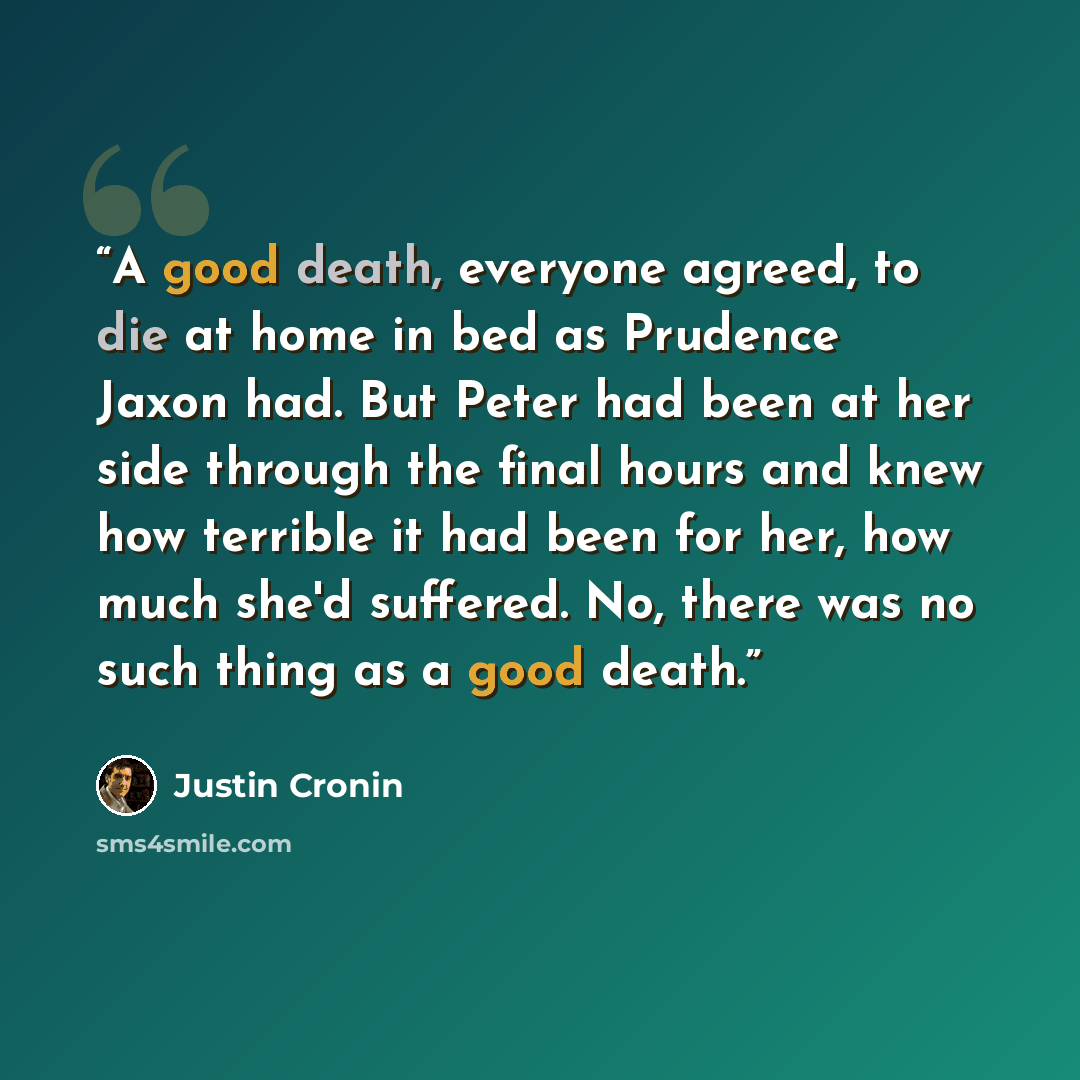 “A good death, everyone agreed, to die at home in bed as Prudence Jaxon had. But Peter had been at her side through the final hours and knew how terrible it had been for her, how much she'd suffered. No, there was no such thing as a good death.” quote by Justin Cronin