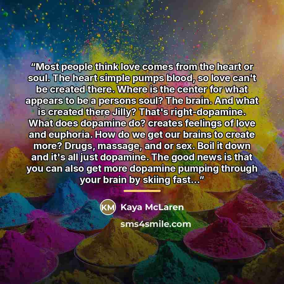 “Most people think love comes from the heart or soul. The heart simple pumps blood, so love can't be created there. Where is the center for what appears to be a persons soul? The brain. And what is created there Jilly? That's right-dopamine. What does dopamine do? creates feelings of love and…” quote by Kaya McLaren