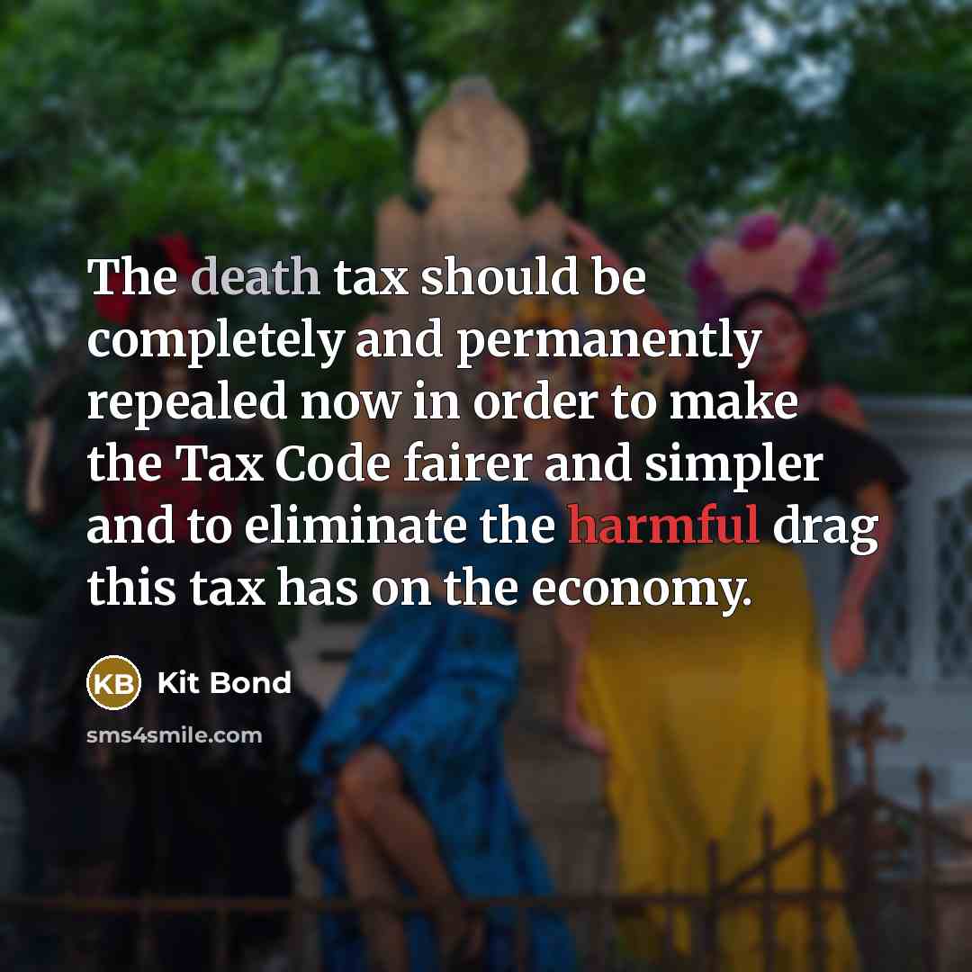 “The death tax should be completely and permanently repealed now in order to make the Tax Code fairer and simpler and to eliminate the harmful drag this tax has on the economy.” quote by Kit Bond