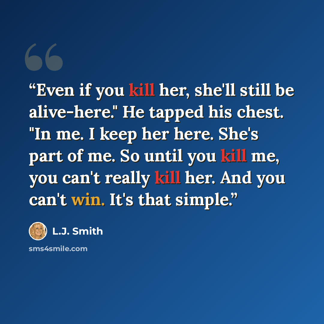 “Even if you kill her, she'll still be alive-here." He tapped his chest. "In me. I keep her here. She's part of me. So until you kill me, you can't really kill her. And you can't win. It's that simple.” quote by L.J. Smith