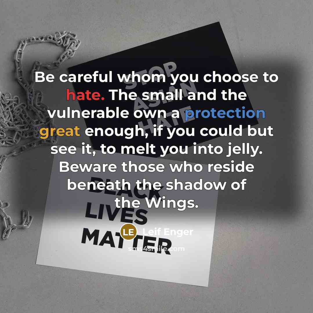 “Be careful whom you choose to hate. The small and the vulnerable own a protection great enough, if you could but see it, to melt you into jelly. Beware those who reside beneath the shadow of the Wings.” quote by Leif Enger