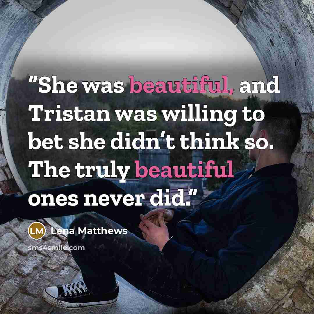 “She was beautiful, and Tristan was willing to bet she didn’t think so. The truly beautiful ones never did.” quote by Lena Matthews