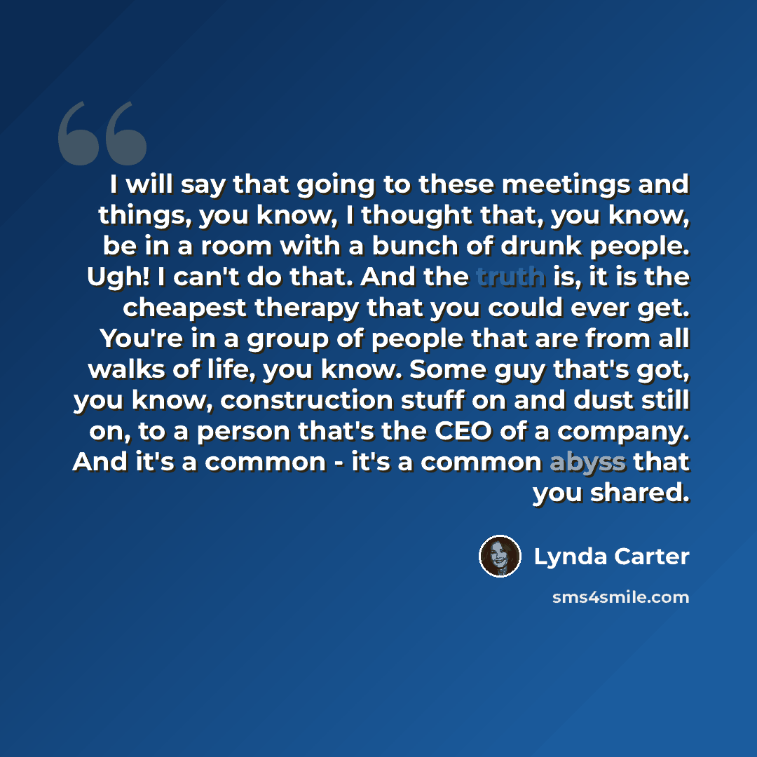 “I will say that going to these meetings and things, you know, I thought that, you know, be in a room with a bunch of drunk people. Ugh! I can't do that. And the truth is, it is the cheapest therapy that you could ever get. You're in a group of people that are from all walks of life, you know. Some…” quote by Lynda Carter