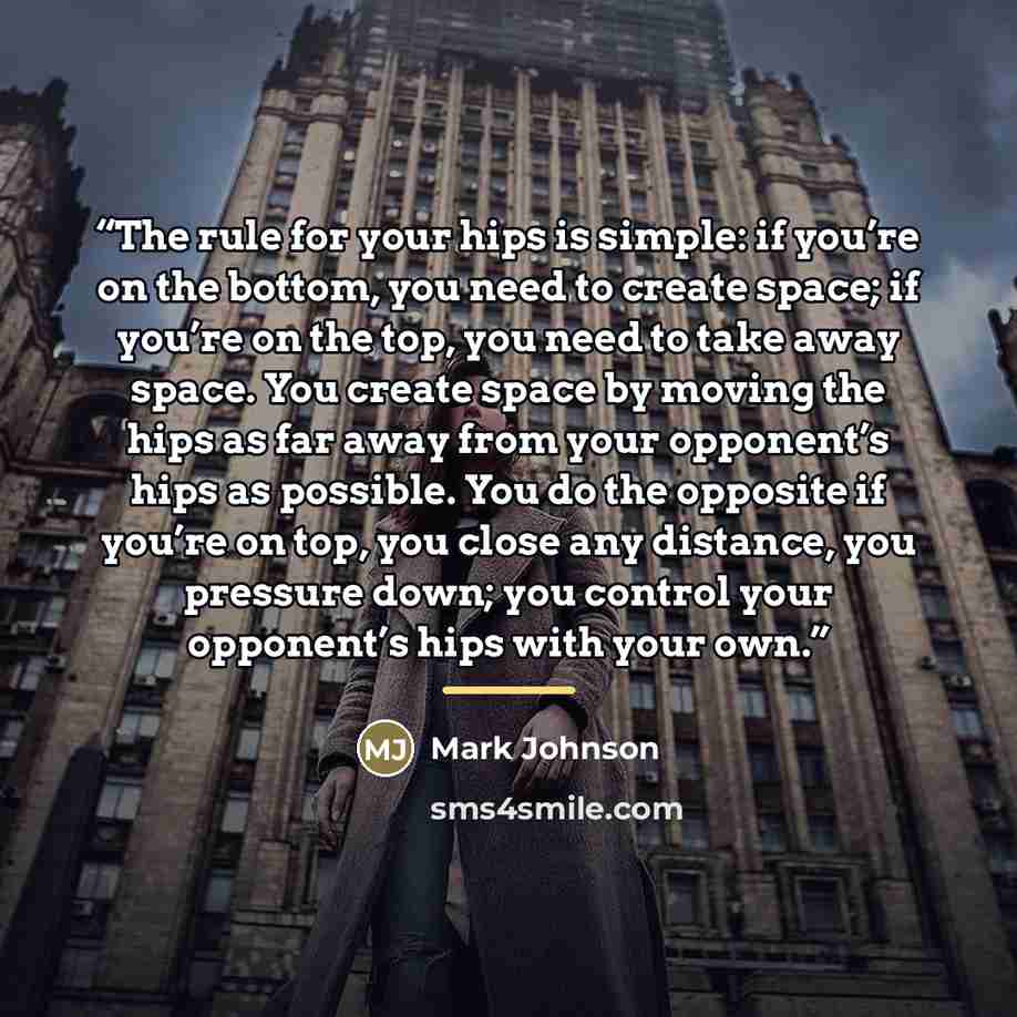 “The rule for your hips is simple: if you’re on the bottom, you need to create space; if you’re on the top, you need to take away space. You create space by moving the hips as far away from your opponent’s hips as possible. You do the opposite if you’re on top, you close any distance, you pressure…” quote by Mark Johnson