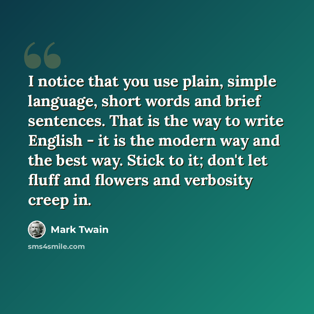 “I notice that you use plain, simple language, short words and brief sentences. That is the way to write English - it is the modern way and the best way. Stick to it; don't let fluff and flowers and verbosity creep in.” quote by Mark Twain