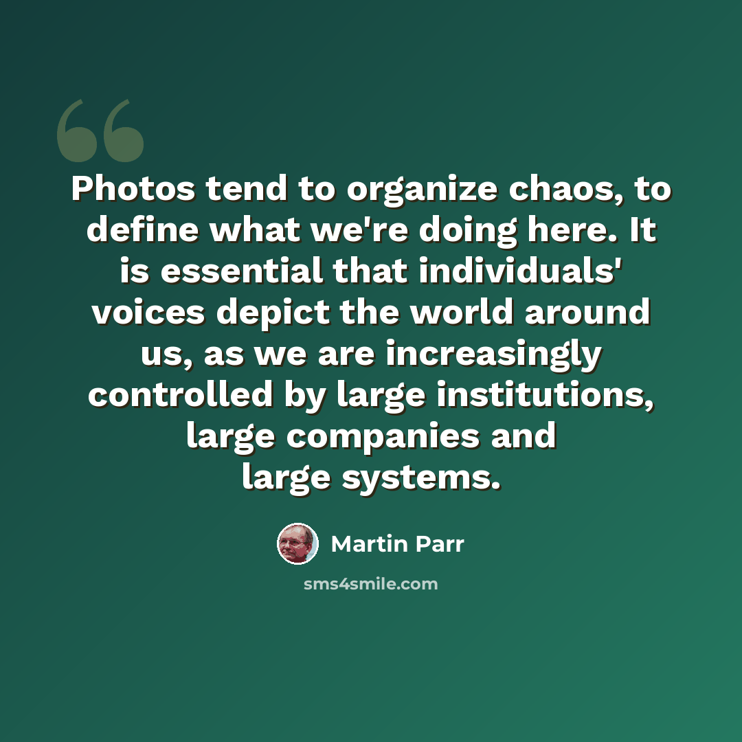 “Photos tend to organize chaos, to define what we're doing here. It is essential that individuals' voices depict the world around us, as we are increasingly controlled by large institutions, large companies and large systems.” quote by Martin Parr