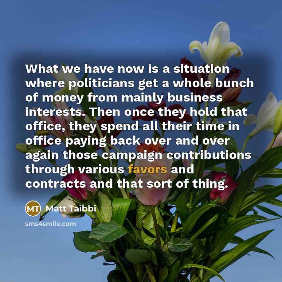 “What we have now is a situation where politicians get a whole bunch of money from mainly business interests. Then once they hold that office, they spend all their time in office paying back over and over again those campaign contributions through various favors and contracts and that sort of thing.” quote by Matt Taibbi