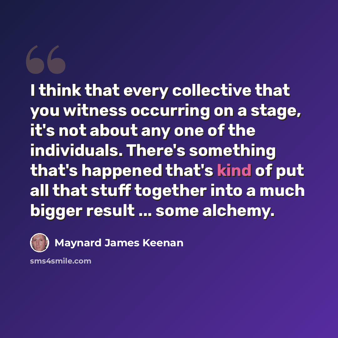 “I think that every collective that you witness occurring on a stage, it's not about any one of the individuals. There's something that's happened that's kind of put all that stuff together into a much bigger result ... some alchemy.” quote by Maynard James Keenan