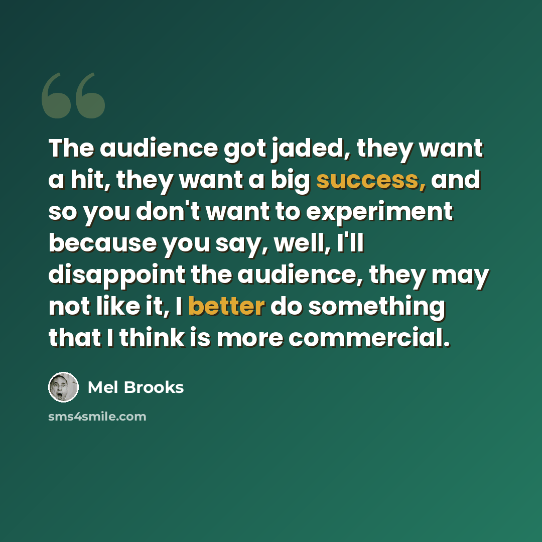 “The audience got jaded, they want a hit, they want a big success, and so you don't want to experiment because you say, well, I'll disappoint the audience, they may not like it, I better do something that I think is more commercial.” quote by Mel Brooks