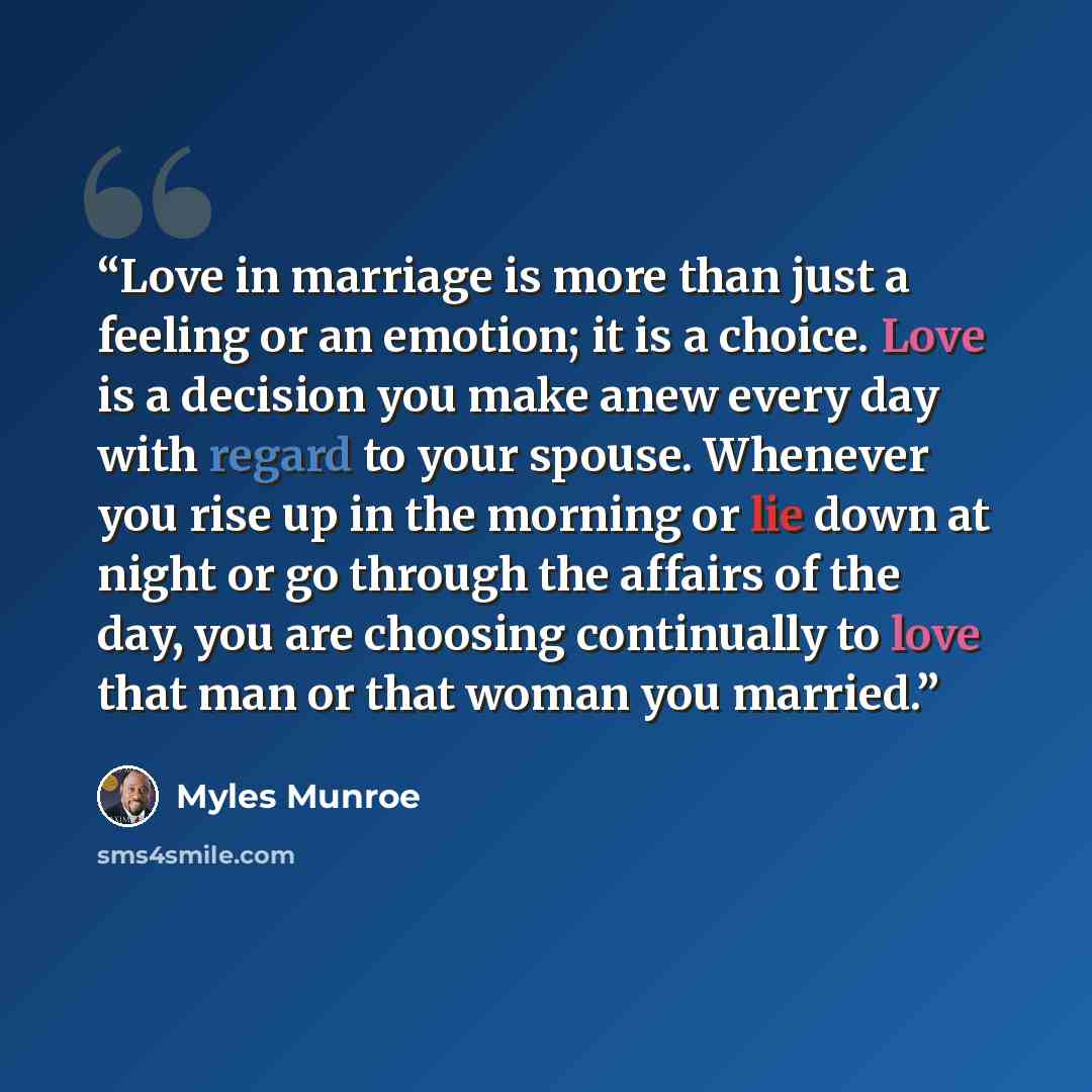 “Love in marriage is more than just a feeling or an emotion; it is a choice. Love is a decision you make anew every day with regard to your spouse. Whenever you rise up in the morning or lie down at night or go through the affairs of the day, you are choosing continually to love that man or that…” quote by Myles Munroe