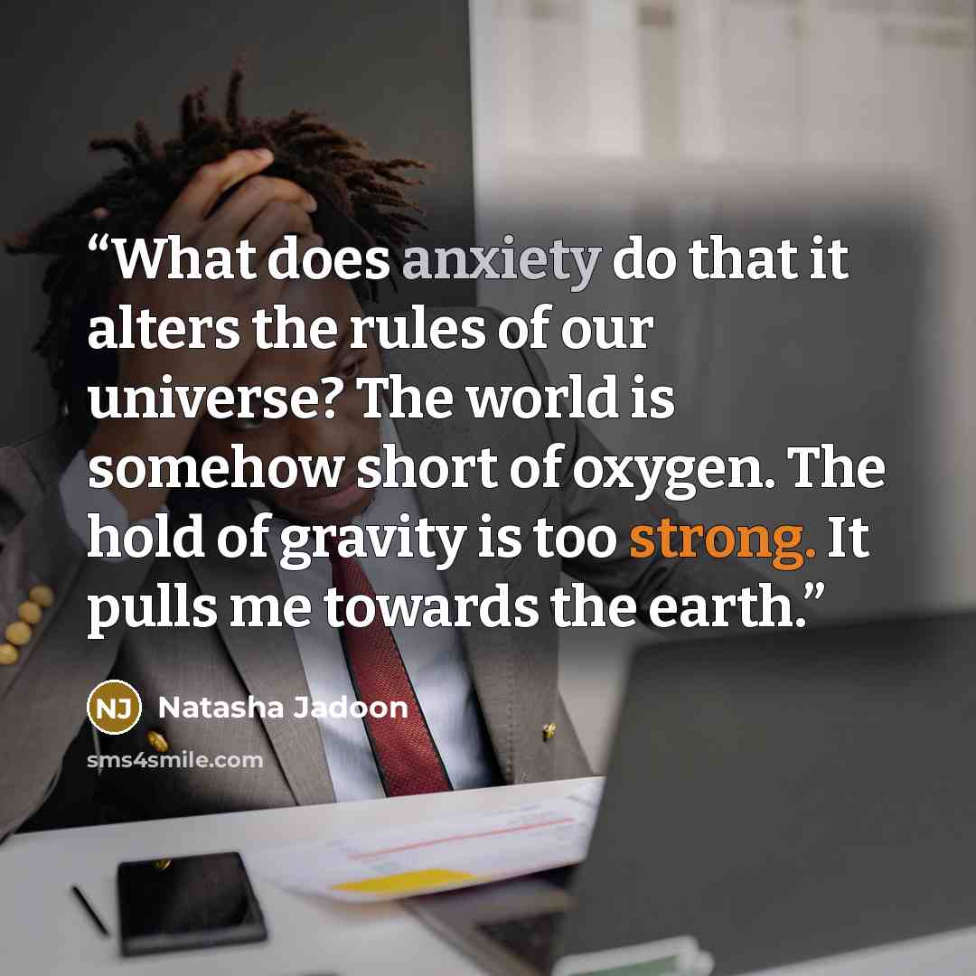 “What does anxiety do that it alters the rules of our universe? The world is somehow short of oxygen. The hold of gravity is too strong. It pulls me towards the earth.” quote by Natasha Jadoon