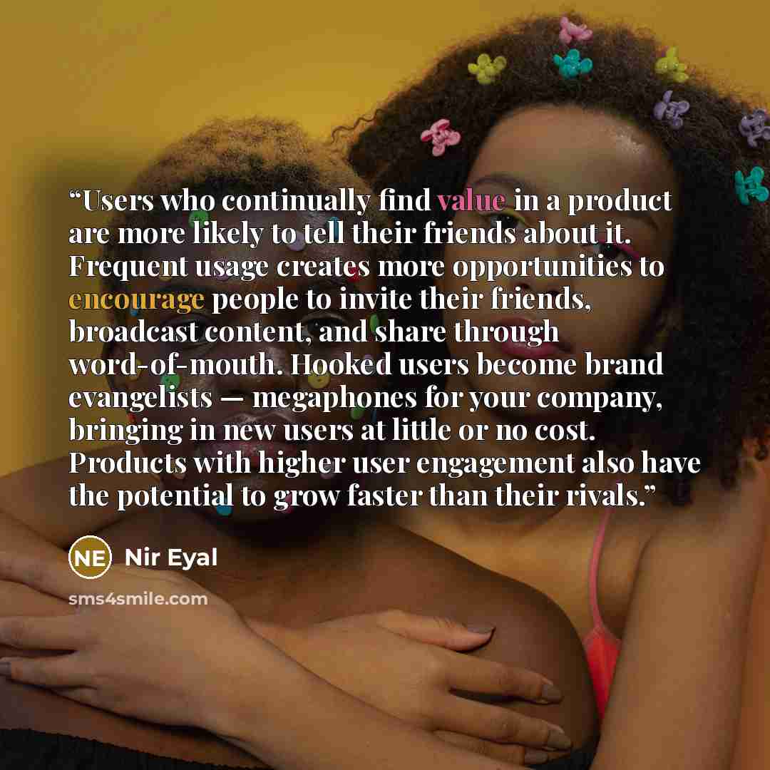 “Users who continually find value in a product are more likely to tell their friends about it. Frequent usage creates more opportunities to encourage people to invite their friends, broadcast content, and share through word-of-mouth. Hooked users become brand evangelists — megaphones for your…” quote by Nir Eyal