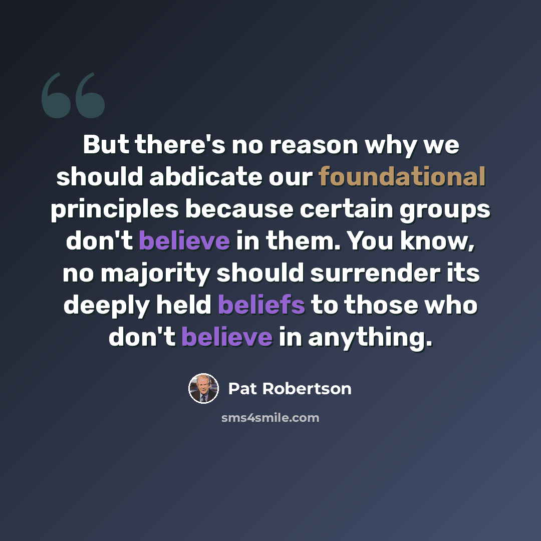 “But there's no reason why we should abdicate our foundational principles because certain groups don't believe in them. You know, no majority should surrender its deeply held beliefs to those who don't believe in anything.” quote by Pat Robertson