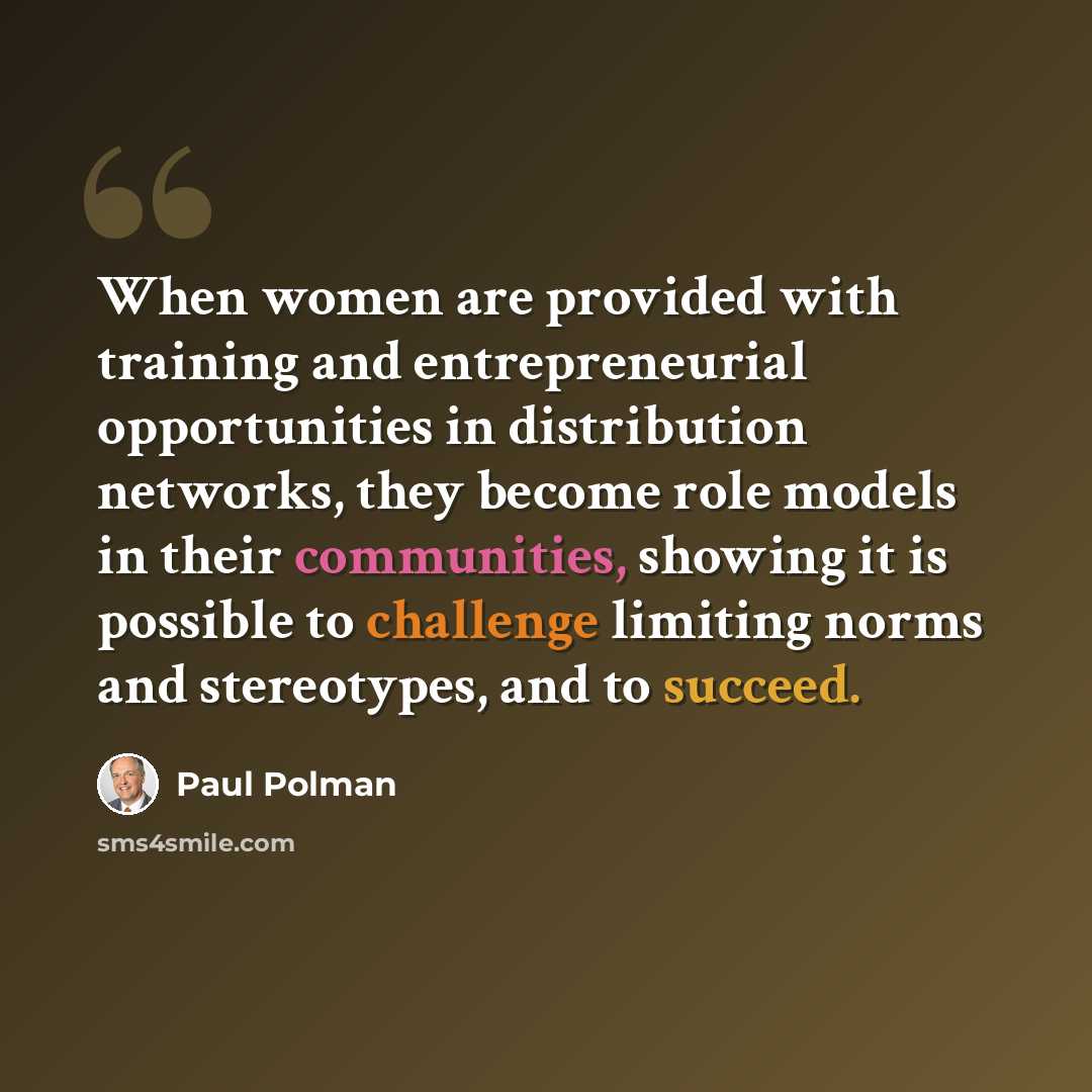 “When women are provided with training and entrepreneurial opportunities in distribution networks, they become role models in their communities, showing it is possible to challenge limiting norms and stereotypes, and to succeed.” quote by Paul Polman