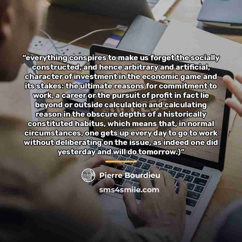 “everything conspires to make us forget the socially constructed, and hence arbitrary and artificial, character of investment in the economic game and its stakes: the ultimate reasons for commitment to work, a career or the pursuit of profit in fact lie beyond or outside calculation and calculating…” quote by Pierre Bourdieu