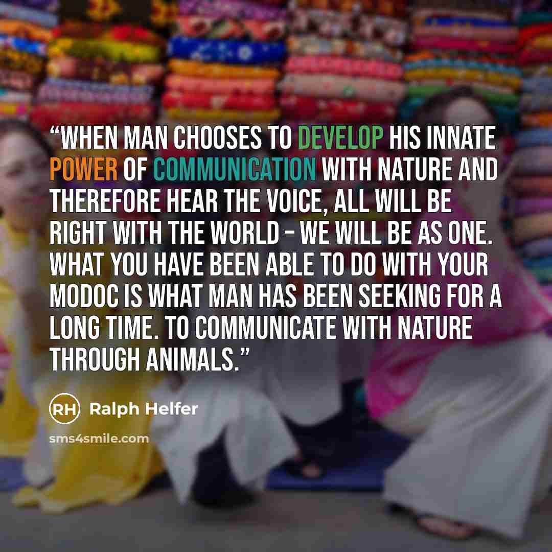 “When man chooses to develop his innate power of communication with nature and therefore hear the voice, all will be right with the world – we will be as one. What you have been able to do with your Modoc is what man has been seeking for a long time. To communicate with nature through animals.” quote by Ralph Helfer