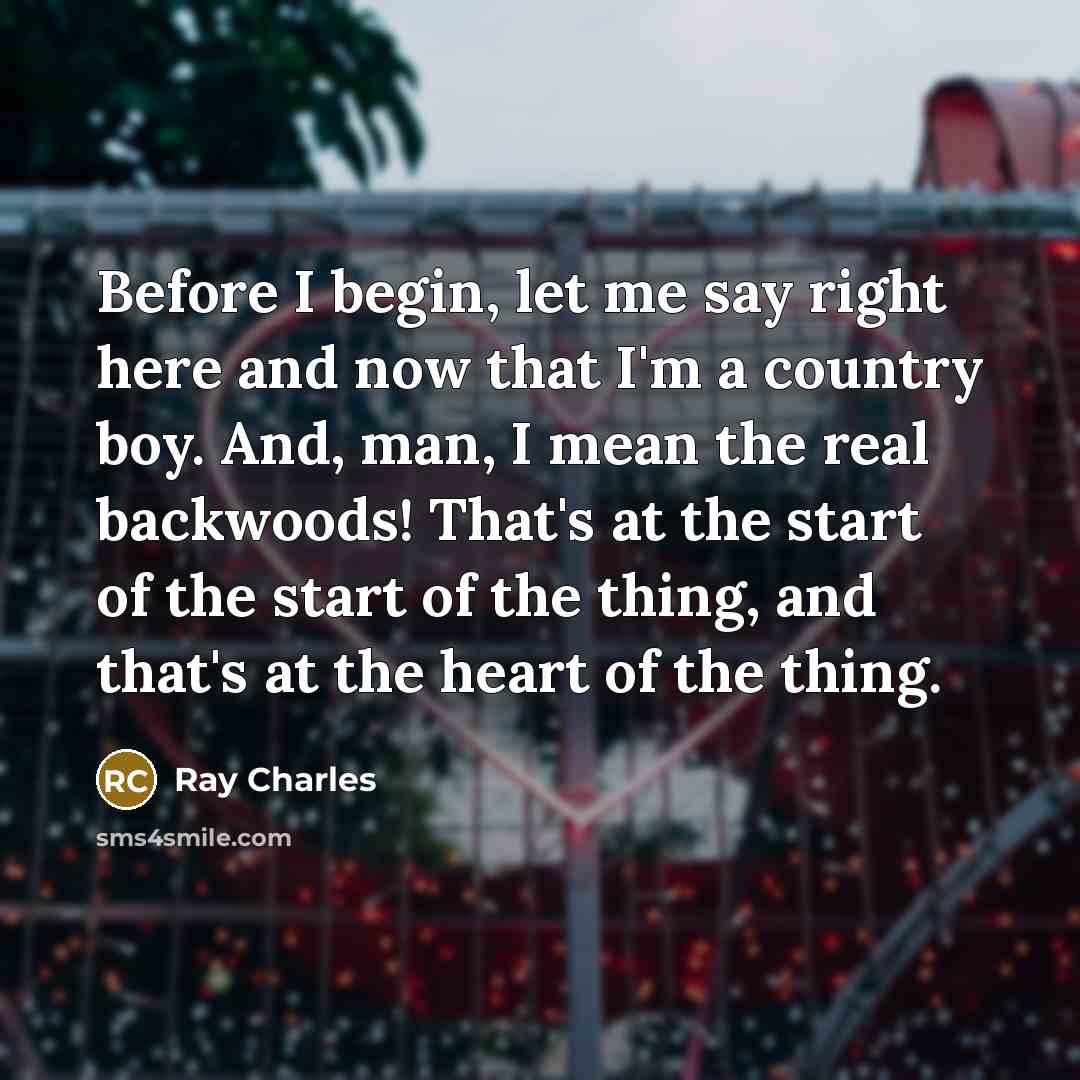 “Before I begin, let me say right here and now that I'm a country boy. And, man, I mean the real backwoods! That's at the start of the start of the thing, and that's at the heart of the thing.” quote by Ray Charles